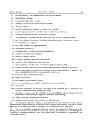 ¹Hkkx IIµ[k.M 3(i)º Hkkjr dk jkti=k % vlk/kj.k 209
(iii) Probation Officer or Child Welfare Officer or Case Worker – Member;
(iv) Medical Officer – Member;
(v) Psychologist or Counsellor – Member;
(vi) Workshop Supervisor or Vocational Instructor– Member;
(vii) Teacher – Member;
(viii) Social Worker Member of the Board or the Committee – Member;
(ix) two child representatives from each of the Children’s Committees – Members;
(x) any other special invitee with the consent of the Chairperson.
(4) The Management Committee shall meet at least once every month to consider and review:
(i) care in the institution, housing, area of activity and type of supervision or interventions required;
(ii) medical facilities and treatment;
(iii) food, water, sanitation and hygiene conditions;
(iv) mental health interventions;
(v) individual problems of children and institutional adjustment;
(vi) quarterly review of individual care plans;
(vii) provision of legal aid services;
(viii) vocational training and opportunities for employment;
(ix) education and life skills development programmes;
(x) social adjustment, recreation, group work activities, guidance and counselling;
(xi) progress, adjustment and modification of residential programmes to the needs of the children;
(xii) planning post-release or post-restoration rehabilitation programme and follow up for a period of two
years in collaboration with after care services, as the case may be;
(xiii) pre-release or pre-restoration preparation;
(xiv) release or restoration;
(xv) post release or post-restoration follow-up;
(xvi) minimum standards of care, including infrastructure and services available;
(xvii) daily routine;
(xviii) community participation and voluntary participation in the residential life of children such as
education, vocational activities, recreation and hobby;
(xix) all registers as required under the Act and the rules maintained by the institution, duly stamped and
signed and to check and verify the registers in the monthly review meetings;
(xx) matters concerning Children’s Committees; and
(xxi) any other matter which the Person-in-charge may like to bring up.
(5) The Management Committee shall set up a complaint and redressal mechanism in every institution
and a Children’s Suggestion Box shall be installed in every institution at a place easily accessible to children
away from the office set up and closer to the residence or rooms or dormitories of the children.
(6) The key of the Children’s Suggestion Box shall remain in the custody of the Chairperson of the
Management Committee and shall be checked every week by the Chairperson of the Management
Committee or his representative from District Child Protection Unit, in the presence of the members of the
Children’s Committees.
 