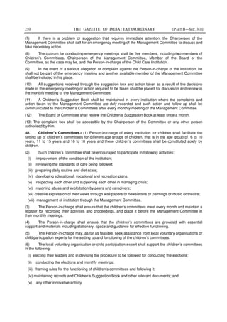 210 THE GAZETTE OF INDIA : EXTRAORDINARY [PART II—SEC. 3(i)]
(7) If there is a problem or suggestion that requires immediate attention, the Chairperson of the
Management Committee shall call for an emergency meeting of the Management Committee to discuss and
take necessary action.
(8) The quorum for conducting emergency meetings shall be five members, including two members of
Children’s Committees, Chairperson of the Management Committee, Member of the Board or the
Committee, as the case may be, and the Person-in-charge of the Child Care Institution.
(9) In the event of a serious allegation or complaint against the Person-in-charge of the institution, he
shall not be part of the emergency meeting and another available member of the Management Committee
shall be included in his place.
(10) All suggestions received through the suggestion box and action taken as a result of the decisions
made in the emergency meeting or action required to be taken shall be placed for discussion and review in
the monthly meeting of the Management Committee.
(11) A Children’s Suggestion Book shall be maintained in every institution where the complaints and
action taken by the Management Committee are duly recorded and such action and follow up shall be
communicated to the Children’s Committees after every monthly meeting of the Management Committee.
(12) The Board or Committee shall review the Children’s Suggestion Book at least once a month.
(13) The complaint box shall be accessible by the Chairperson of the Committee or any other person
authorised by him.
40. Children’s Committees.- (1) Person-in-charge of every institution for children shall facilitate the
setting up of children’s committees for different age groups of children, that is in the age group of 6 to 10
years, 11 to 15 years and 16 to 18 years and these children’s committees shall be constituted solely by
children.
(2) Such children’s committee shall be encouraged to participate in following activities:
(i) improvement of the condition of the institution;
(ii) reviewing the standards of care being followed;
(iii) preparing daily routine and diet scale;
(iv) developing educational, vocational and recreation plans;
(v) respecting each other and supporting each other in managing crisis;
(vi) reporting abuse and exploitation by peers and caregivers;
(vii) creative expression of their views through wall papers or newsletters or paintings or music or theatre;
(viii) management of institution through the Management Committee.
(3) The Person-in-charge shall ensure that the children’s committees meet every month and maintain a
register for recording their activities and proceedings, and place it before the Management Committee in
their monthly meetings.
(4) The Person-in-charge shall ensure that the children’s committees are provided with essential
support and materials including stationary, space and guidance for effective functioning.
(5) The Person-in-charge may, as far as feasible, seek assistance from local voluntary organisations or
child participation experts for the setting up and functioning of the children’s committees.
(6) The local voluntary organisation or child participation expert shall support the children’s committees
in the following:
(i) electing their leaders and in devising the procedure to be followed for conducting the elections;
(ii) conducting the elections and monthly meetings;
(iii) framing rules for the functioning of children’s committees and following it;
(iv) maintaining records and Children’s Suggestion Book and other relevant documents; and
(v) any other innovative activity.
 