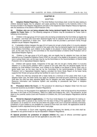 212 THE GAZETTE OF INDIA : EXTRAORDINARY [PART II—SEC. 3(i)]
CHAPTER VII
ADOPTION
43. Adoption Related Reporting.- (1) The Child Welfare Committees shall, furnish the data relating to
children declared legally free for adoption and cases pending for decision to the Authority online in the
formats provided in the Adoption Regulations and also to the respective State Adoption Resource Agencies,
with the assistance of the District Child Protection Units.
44. Children who are not being adopted after being declared legally free for adoption may be
eligible for Foster Care.- (1) The following categories of children may be considered for Foster Care in
following circumstances:
(i) Children in the age group of 0 to 6 years who are being considered by the Committee as legally free
for adoption and those who have been declared legally free for adoption shall not as far as possible be
considered for placement in foster care. Such children shall be provided a permanent family through
adoption as per Adoption Regulations.
(ii) If adoptable children between the age of 6 to 8 years do not get a family either in in-country adoption
or in inter-country adoption within a period of two years after they are declared legally free for adoption by
Child Welfare Committee, such children to be eligible to be placed in family foster care or group foster
care, as the case may be, by the Committee on the recommendation of District Child Protection Unit or
Specialised Adoption Agency.
(iii) Children in the age group of 8 to18 years, who are legally free for adoption but have not been
selected by any Prospective Adoptive Parent (PAP) for one year to be eligible to be placed in family foster
care or group foster care, as the case may be, by the Committee on the recommendation of District Child
Protection Unit or Specialised Adoption Agency.
(iv) Children with special needs, irrespective of the age, who do not get a family either in in-country
adoption or in inter-country adoption within a period of one year after they are declared legally free for
adoption by Child Welfare Committee, such children to be eligible to be placed in family foster care or
group foster care, as the case may be, by the Committee on the recommendation of District Child
Protection Unit or Specialised Adoption Agency, provided the Home Study Report of the foster family
supports their fitness and group setting has facilities for care of such children.
(v) Where the child has remained with a foster family for a minimum of five years other than in pre-
adoption foster care, the foster family may apply for adoption and shall be given preference to adopt the
child after the child has been declared legally free for adoption and after registering in Child Adoption
Resource Information and Guidance System and according to procedures laid down in Adoption
Regulations.
45. Procedure before the Court.- (1) The procedure for obtaining an Adoption Order from the court
concerned would be as provided in Adoption Regulations.
(2) The Court, for the purpose of an application for adoption order, shall not be bound by the procedure
laid down in the Code of Civil Procedure, 1908 (5 of 1908) and Evidence Act, 1872. The procedure, as laid
down in the Juvenile Justice (Care and Protection of Children) Act, 2015 and Adoption Regulations shall be
followed.
46. Period for disposal of applications.- (1) The Court shall dispose of an application for making an
adoption order within a period of two months from the date of filing of the application, as provided under
sub-section (2) of section 61 of the Act and where the judge of the court concerned ordinarily exercising
jurisdiction in such matters is not available for a period of more than one month, the applications shall be
disposed of within stipulated time by other senior most judge.
(2) No information or Court order regarding adoption disclosing the identity of the child shall be
uploaded on any portal except as may be stipulated in Adoption Regulations.
47. Special provision for protection of adopted children.-Any case of offence committed against
adopted child shall be dealt as per the law applicable to any other child.
 