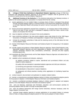¹Hkkx IIµ[k.M 3(i)º Hkkjr dk jkti=k % vlk/kj.k 213
48. Linkage of Child Care Institutions to Specialised Adoption Agencies.-Linkage of Child Care
Institutions with Specialized Adoption Agencies for the purpose of adoption shall be governed by the
provisions of section 66 of the Act and Adoption Regulations.
49. Additional Functions of the Authority.-(1) The Authority shall perform the following functions, in
addition to the functions specified in sub-section (1) of section 68 of the Act, namely:
(i) receive applications of a non-resident Indian or overseas citizen of India or a foreigner living abroad
through authorised adoption agency or Central Authority or the Government Department concerned
or an Indian Diplomatic Mission and process the same in terms of sub-section (5) of section 59 of
the Act;
(ii) receive and process applications received from a foreigner or an overseas citizen of India residing in
India for one year or more, and who is interested in adopting a child from India in terms of sub-
section (12) of section 59 of the Act;
(iii) issue no-objection certificate in all cases of inter-country adoptions;
(iv) issue conformity certificate in the inter-country adoption cases under Article 23 of the 1993 Hague
Convention on Protection of Children and Cooperation in respect of Inter-Country Adoption;
(v) intimate the immigration authorities of India and the receiving country of the child about the inter-
country adoption cases;
(vi) maintain Child Adoption Resource Information and Guidance System for transparency in the adoption
system;
(vii) provide support and guidance to State Adoption Resource Agencies, District Child Protection Units,
Specialised Adoption Agencies and other stakeholders of adoption and related matters, through
trainings, workshops, exposure visits, consultations, conferences, seminars and other capacity
building programmes;
(viii) coordinate with State Governments and the State Adoption Resource Agencies and advise them in
adoption related matters;
(ix) establish uniform standards and indicators, relating to-
(a) adoption procedure related to orphan, abandoned and surrendered children and also
related to relative adoptions;
(b) quality child care standards in specialised adoption agencies and child care institutions;
(c) monitoring and supervision of service providers;
(d) standardisation of documents in cases of adoptions;
(e) safeguards and ethical practices including online applications for facilitating hassle-free
adoptions.
(x) conduct research, documentation and publication on adoption related matters;
(xi) maintain a comprehensive centralised database relating to children and prospective adoptive parents
for the purpose of adoption in Child Adoption Resource Information and Guidance System;
(xii) maintain a confidential centralised database relating to children placed in adoption and adoptive
parents in the Child Adoption Resource Information and Guidance System;
(xiii) carry out advocacy, awareness and information, education, and communication activities for
promoting adoption either by itself or through its associated bodies;
(xiv) enter into bilateral agreements with foreign Central Authorities, wherever necessary under the
Hague Adoption Convention; and
(xv) authorise foreign adoption agencies to process applications of non-resident Indians or overseas
citizen of India or foreign prospective adoptive parents for inter-country adoption of Indian children.
 