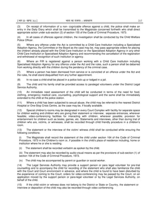 ¹Hkkx IIµ[k.M 3(i)º Hkkjr dk jkti=k % vlk/kj.k 217
(3) On receipt of information of a non- cognizable offence against a child, the police shall make an
entry in the Daily Diary which shall be transmitted to the Magistrate concerned forthwith who shall direct
appropriate action under sub-section (2) of section 155 of the Code of Criminal Procedure, 1973.
(4) In all cases of offences against children, the investigation shall be conducted by the Child Welfare
Police Officer.
(5) Where any offence under the Act is committed by a Child Care Institution including a Specialised
Adoption Agency, the Committee or the Board as the case may be, may pass appropriate orders for placing
the children already placed with the Child Care Institution or the Specialised Adoption Agency in any other
Child Care Institution or Specialised Adoption Agency and recommending the cancellation of the registration
and withdrawal of recognition of such institution or agency.
(6) Where an FIR is registered against a person working with a Child Care Institution including
Specialised Adoption Agency for any offence under the Act and the rules, such a person shall be debarred
from working directly with the children during the pendency of the criminal case.
(7) Where a person has been dismissed from service or is convicted of an offence under the Act and
the rules, he shall stand disqualified from any further appointment.
(8) In no case a child shall be placed in a police lock-up or lodged in a jail.
(9) The child and his family shall be provided access to paralegal volunteers under the District Legal
Service Authority.
(10) An immediate need assessment of the child will be conducted in terms of the need for food,
clothing, emergency medical care, counselling, psychological support and the same shall be immediately
extended to the child at the police station.
(11) Where a child has been subjected to sexual abuse, the child may be referred to the nearest District
Hospital or One-Stop Crisis Centre, as the case may be, if locally available.
(12) Special children’s rooms may be designated in every Court Complex with facility for separate space
for children waiting and children who are giving their statement or interview; separate entrances, wherever
feasible; video-conferencing facilities for interacting with children, wherever possible; provision for
entertainment for children such as books, games, etc. Statements and interviews, other than during trial of
children who are, victims, or witnesses, shall be recorded through child friendly procedure in a children’s
room.
(13) The statement or the interview of the victim/ witness child shall be conducted while ensuring the
following conditions:
(i) The Magistrate shall record the statement of the child under section 164 of the Code of Criminal
Procedure, 1973 in the Children’s room or, if possible in the child’s place of residence including, home or
institution where he or she is residing.
(ii) The statement shall be recorded verbatim as spoken by the child.
(iii) The statement may also be recorded by audio-visual means as per the provisions of sub-section (1) of
section 164 of the Code of Criminal Procedure, 1973.
(iv) The child may be accompanied by parent or guardian or social worker.
(14) The Legal Services Authority may provide a support person or para legal volunteer for pre-trial
counselling and to accompany the child for recording of the statement who shall also familiarize the child
with the Court and Court environment in advance, and where the child is found to have been disturbed by
the experience of coming to the Court, orders for video-conferencing may be passed by the Court, on an
application moved by the support person or para-legal volunteer or by the Legal Services Authority, on
behalf of the child.
(15) If the child victim or witness does not belong to the District or State or Country, the statement or
interview or deposition of the child may also be recorded through video conferencing.
 