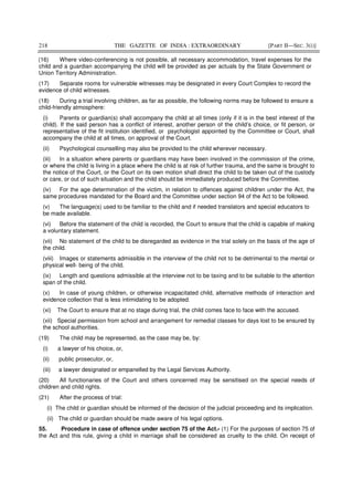 218 THE GAZETTE OF INDIA : EXTRAORDINARY [PART II—SEC. 3(i)]
(16) Where video-conferencing is not possible, all necessary accommodation, travel expenses for the
child and a guardian accompanying the child will be provided as per actuals by the State Government or
Union Territory Administration.
(17) Separate rooms for vulnerable witnesses may be designated in every Court Complex to record the
evidence of child witnesses.
(18) During a trial involving children, as far as possible, the following norms may be followed to ensure a
child-friendly atmosphere:
(i) Parents or guardian(s) shall accompany the child at all times (only if it is in the best interest of the
child). If the said person has a conflict of interest, another person of the child’s choice, or fit person, or
representative of the fit institution identified, or psychologist appointed by the Committee or Court, shall
accompany the child at all times, on approval of the Court.
(ii) Psychological counselling may also be provided to the child wherever necessary.
(iii) In a situation where parents or guardians may have been involved in the commission of the crime,
or where the child is living in a place where the child is at risk of further trauma, and the same is brought to
the notice of the Court, or the Court on its own motion shall direct the child to be taken out of the custody
or care, or out of such situation and the child should be immediately produced before the Committee.
(iv) For the age determination of the victim, in relation to offences against children under the Act, the
same procedures mandated for the Board and the Committee under section 94 of the Act to be followed.
(v) The language(s) used to be familiar to the child and if needed translators and special educators to
be made available.
(vi) Before the statement of the child is recorded, the Court to ensure that the child is capable of making
a voluntary statement.
(vii) No statement of the child to be disregarded as evidence in the trial solely on the basis of the age of
the child.
(viii) Images or statements admissible in the interview of the child not to be detrimental to the mental or
physical well- being of the child.
(ix) Length and questions admissible at the interview not to be taxing and to be suitable to the attention
span of the child.
(x) In case of young children, or otherwise incapacitated child, alternative methods of interaction and
evidence collection that is less intimidating to be adopted.
(xi) The Court to ensure that at no stage during trial, the child comes face to face with the accused.
(xii) Special permission from school and arrangement for remedial classes for days lost to be ensured by
the school authorities.
(19) The child may be represented, as the case may be, by:
(i) a lawyer of his choice, or,
(ii) public prosecutor, or,
(iii) a lawyer designated or empanelled by the Legal Services Authority.
(20) All functionaries of the Court and others concerned may be sensitised on the special needs of
children and child rights.
(21) After the process of trial:
(i) The child or guardian should be informed of the decision of the judicial proceeding and its implication.
(ii) The child or guardian should be made aware of his legal options.
55. Procedure in case of offence under section 75 of the Act.- (1) For the purposes of section 75 of
the Act and this rule, giving a child in marriage shall be considered as cruelty to the child. On receipt of
 