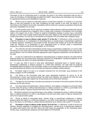 ¹Hkkx IIµ[k.M 3(i)º Hkkjr dk jkti=k % vlk/kj.k 219
information of risk of a child being given in marriage, the police or any officer authorised under the Act or
under the Prohibition of Child Marriage Act,2006 (6 of 2007), shall produce the child before the Committee
for appropriate directions and rehabilitative measures.
(2) Where an act of cruelty to a child takes place in a Child Care Institution, or a school, or in any other
place of care and protection to the child, considering the best interest of the child, the Board or the
Committee or the Children’s Court after consultation with the child and or parents or guardians shall provide
alternative rehabilitation for the child.
(3) A child covered under the Act requiring immediate medical attention shall be provided with required
medical care and treatment by a hospital or clinic or facility upon a direction of the Board or the Committee
made in this regard, free of cost. A failure to respond immediately resulting in serious injury, irreversible
damage or threat to life or death shall be deemed to be wilful neglect of the child and shall tantamount to
cruelty under section 75 of the Act on the direction of the Board or the Committee after a detailed inquiry.
56. Procedure in case of offence under section 77 of the Act.-(1) Whenever a child is found to be
under the influence of, or in possession of intoxicating liquor or narcotic drugs or psychotropic substances
or tobacco products, including for the purpose of sale, the police shall enquire as to how the child came
under the influence of, or possession of such intoxicating liquor or narcotic drugs or psychotropic
substances or tobacco products and shall register an FIR forthwith.
(2) The child who has been administered narcotic drugs or psychotropic substances or is found under
the influence of the same may be produced either before the Board or the Committee as the case may be,
and the Board or the Committee shall pass appropriate orders regarding rehabilitation and de-addiction of
the child.
(3) In case of a child found to be addicted to intoxicating liquor or tobacco products, the child shall be
produced before the Committee which shall pass directions for rehabilitation including de-addiction of the
child and transfer the child to a fit facility identified for the purpose.
(4) In case any child is found to have been administered intoxicating liquor or narcotic drugs or
psychotropic substances or tobacco products in a Child Care Institution, the child shall be produced
immediately before the Board or the Committee, except in such cases where the child is not in a position to
be produced before the Board or the Committee and requires immediate medical attention.
(5) The Board, shall on its own or on complaint received from the Committee, issue directions to the
police to register an FIR immediately.
(6) The Board or the Committee shall also issue appropriate directions for inquiry as to the
circumstances in which such product entered the Child Care Institution and reached the child and shall
recommend appropriate action against the erring officials and the Child Care Institution.
(7) The Board or the Committee may also issue directions for transfer of the child to another Child Care
Institution as the case may be.
(8) Any shop selling intoxicating liquor, tobacco products, must display a message at a prominent place
on their shop that giving or selling intoxicating liquor or tobacco products to a child is a punishable crime
with upto seven years of rigorous imprisonment and a fine of upto one lakh rupees.
(9) All tobacco products and intoxicating liquor must display a message that giving or selling intoxicating
liquor or tobacco products to a child is a punishable crime with upto seven years of rigorous imprisonment
and a fine of upto one lakh rupees.
(10) Giving or selling of intoxicating liquor, narcotic drugs or psychotropic substances or tobacco
products within 200 meters of a Child Care Institution or any other home registered or recognised under the
Act, or the office of a Committee or a Board shall be deemed to be an offence under section 77 of the Act.
57. Procedure in case of offence under section 78 of the Act.- (1) Whenever a child is found to be
vending, carrying, supplying or smuggling an intoxicating liquor, narcotic drug, or psychotropic substance,
the police shall enquire how and from whom the child came into possession of the intoxicating liquor,
narcotic drug, or psychotropic substance and shall register an FIR forthwith.
 
