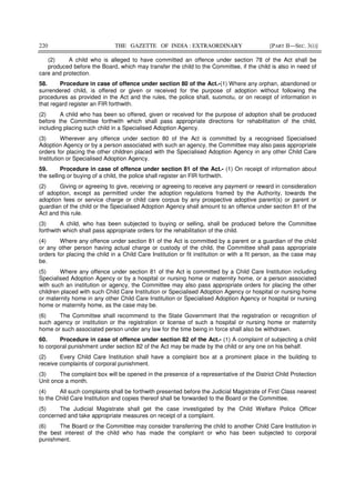 220 THE GAZETTE OF INDIA : EXTRAORDINARY [PART II—SEC. 3(i)]
(2) A child who is alleged to have committed an offence under section 78 of the Act shall be
produced before the Board, which may transfer the child to the Committee, if the child is also in need of
care and protection.
58. Procedure in case of offence under section 80 of the Act.-(1) Where any orphan, abandoned or
surrendered child, is offered or given or received for the purpose of adoption without following the
procedures as provided in the Act and the rules, the police shall, suomotu, or on receipt of information in
that regard register an FIR forthwith.
(2) A child who has been so offered, given or received for the purpose of adoption shall be produced
before the Committee forthwith which shall pass appropriate directions for rehabilitation of the child,
including placing such child in a Specialised Adoption Agency.
(3) Wherever any offence under section 80 of the Act is committed by a recognised Specialised
Adoption Agency or by a person associated with such an agency, the Committee may also pass appropriate
orders for placing the other children placed with the Specialised Adoption Agency in any other Child Care
Institution or Specialised Adoption Agency.
59. Procedure in case of offence under section 81 of the Act.- (1) On receipt of information about
the selling or buying of a child, the police shall register an FIR forthwith.
(2) Giving or agreeing to give, receiving or agreeing to receive any payment or reward in consideration
of adoption, except as permitted under the adoption regulations framed by the Authority, towards the
adoption fees or service charge or child care corpus by any prospective adoptive parent(s) or parent or
guardian of the child or the Specialised Adoption Agency shall amount to an offence under section 81 of the
Act and this rule.
(3) A child, who has been subjected to buying or selling, shall be produced before the Committee
forthwith which shall pass appropriate orders for the rehabilitation of the child.
(4) Where any offence under section 81 of the Act is committed by a parent or a guardian of the child
or any other person having actual charge or custody of the child, the Committee shall pass appropriate
orders for placing the child in a Child Care Institution or fit institution or with a fit person, as the case may
be.
(5) Where any offence under section 81 of the Act is committed by a Child Care Institution including
Specialised Adoption Agency or by a hospital or nursing home or maternity home, or a person associated
with such an institution or agency, the Committee may also pass appropriate orders for placing the other
children placed with such Child Care Institution or Specialised Adoption Agency or hospital or nursing home
or maternity home in any other Child Care Institution or Specialised Adoption Agency or hospital or nursing
home or maternity home, as the case may be.
(6) The Committee shall recommend to the State Government that the registration or recognition of
such agency or institution or the registration or license of such a hospital or nursing home or maternity
home or such associated person under any law for the time being in force shall also be withdrawn.
60. Procedure in case of offence under section 82 of the Act.- (1) A complaint of subjecting a child
to corporal punishment under section 82 of the Act may be made by the child or any one on his behalf.
(2) Every Child Care Institution shall have a complaint box at a prominent place in the building to
receive complaints of corporal punishment.
(3) The complaint box will be opened in the presence of a representative of the District Child Protection
Unit once a month.
(4) All such complaints shall be forthwith presented before the Judicial Magistrate of First Class nearest
to the Child Care Institution and copies thereof shall be forwarded to the Board or the Committee.
(5) The Judicial Magistrate shall get the case investigated by the Child Welfare Police Officer
concerned and take appropriate measures on receipt of a complaint.
(6) The Board or the Committee may consider transferring the child to another Child Care Institution in
the best interest of the child who has made the complaint or who has been subjected to corporal
punishment.
 