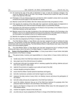 224 THE GAZETTE OF INDIA : EXTRAORDINARY [PART II—SEC. 3(i)]
(xiv) On receiving the copy of the order of declaration of age, to make the necessary changes in the
record as regards the age of the child if any change is required and to place the copy of the said
order in the case file of the child;
(xv) Participate in the pre-release programme and help the child to establish contact which can provide
emotional and social support to the child after the release;
(xvi) Maintain contact with the children after their release and extend help and guidance to them;
(xvii) Visit regularly the residence of the child under their supervision and also places of employment or
school attended by such child and submit fortnightly reports or as otherwise directed;
(xviii) Accompany the child wherever possible from the Board or the Committee or the Children’s Court to
Child Care Institution as the case may be;
(xix) Maintain record of the next date of production of the child before the Board or the Committee or the
Children’s Court or for medical treatment and ensure the production of the child before the Board or
the Committee or the Children’s Court or for medical treatment on the said date;
(xx) Maintain the registers as may be specified from time to time;
(xxi) Any other duty assigned by the Person-in-charge of the Child Care Institution.
(7) The Child Welfare Officer or Case Worker who has been assigned the duty of verifying the daily
cleaning in the premises of Child Care Institution shall do so twice a day, one after the morning cleaning
and the other after the evening cleaning. The Child Welfare Officer or Case Worker shall make a note of the
same in the House-keeping register.
(8) The Child Welfare Officer or Case Worker who has been assigned the duty of verifying the daily
cooking shall make a note of the same in the Meals Register, in respect of every meal.
63. Duties of the House Mother or House Father.- (1) Every house father or house mother shall abide
by the directions of the Person-in-charge.
(2) The general duties, functions and responsibilities of a house father or house mother shall be as
follows:
(i) handle every child in the Child Care Institution with love and affection;
(ii) take proper care of the child and ensure his welfare;
(iii) provide each child upon his reception with all necessary supplies like clothing, toiletries and such
other items required for daily usage.;
(iv) replenish the provisions or supplies as per scale and need of the child;
(v) maintain discipline among the children;
(vi) ensure that the children maintain personal cleanliness and hygiene;
(vii) look after maintenance, sanitation and maintain hygienic surroundings;
(viii) implement the daily routine of every child in an effective manner and ensure the participation of
the children;
(ix) look after safety and security arrangements in the Child Care Institution;
(x) escort the children whenever they go out of the Child Care Institution for purposes other than
production before the Board or the Committee or the Children’s Court;
(xi) report to the Person-in-charge and to the Child Welfare Officer about the child assigned to the
Child Welfare Officer;
(xii) maintain the registers, relevant to their duties; and
(xiii) any other duty as may be assigned by the Person-in-charge of the Child Care Institution.
 