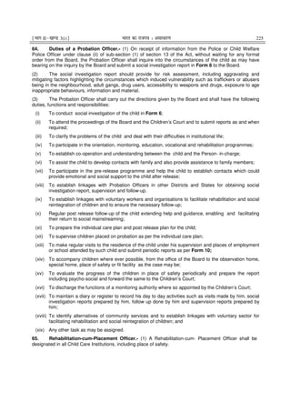 ¹Hkkx IIµ[k.M 3(i)º Hkkjr dk jkti=k % vlk/kj.k 225
64. Duties of a Probation Officer.- (1) On receipt of information from the Police or Child Welfare
Police Officer under clause (ii) of sub-section (1) of section 13 of the Act, without waiting for any formal
order from the Board, the Probation Officer shall inquire into the circumstances of the child as may have
bearing on the inquiry by the Board and submit a social investigation report in Form 6 to the Board.
(2) The social investigation report should provide for risk assessment, including aggravating and
mitigating factors highlighting the circumstances which induced vulnerability such as traffickers or abusers
being in the neighbourhood, adult gangs, drug users, accessibility to weapons and drugs, exposure to age
inappropriate behaviours, information and material.
(3) The Probation Officer shall carry out the directions given by the Board and shall have the following
duties, functions and responsibilities:
(i) To conduct social investigation of the child in Form 6;
(ii) To attend the proceedings of the Board and the Children’s Court and to submit reports as and when
required;
(iii) To clarify the problems of the child and deal with their difficulties in institutional life;
(iv) To participate in the orientation, monitoring, education, vocational and rehabilitation programmes;
(v) To establish co-operation and understanding between the child and the Person- in-charge;
(vi) To assist the child to develop contacts with family and also provide assistance to family members;
(vii) To participate in the pre-release programme and help the child to establish contacts which could
provide emotional and social support to the child after release;
(viii) To establish linkages with Probation Officers in other Districts and States for obtaining social
investigation report, supervision and follow-up.
(ix) To establish linkages with voluntary workers and organisations to facilitate rehabilitation and social
reintegration of children and to ensure the necessary follow-up;
(x) Regular post release follow-up of the child extending help and guidance, enabling and facilitating
their return to social mainstreaming;
(xi) To prepare the individual care plan and post release plan for the child;
(xii) To supervise children placed on probation as per the individual care plan;
(xiii) To make regular visits to the residence of the child under his supervision and places of employment
or school attended by such child and submit periodic reports as per Form 10;
(xiv) To accompany children where ever possible, from the office of the Board to the observation home,
special home, place of safety or fit facility as the case may be;
(xv) To evaluate the progress of the children in place of safety periodically and prepare the report
including psycho-social and forward the same to the Children’s Court;
(xvi) To discharge the functions of a monitoring authority where so appointed by the Children’s Court;
(xvii) To maintain a diary or register to record his day to day activities such as visits made by him, social
investigation reports prepared by him, follow up done by him and supervision reports prepared by
him;
(xviii) To identify alternatives of community services and to establish linkages with voluntary sector for
facilitating rehabilitation and social reintegration of children; and
(xix) Any other task as may be assigned.
65. Rehabilitation-cum-Placement Officer.- (1) A Rehabilitation-cum- Placement Officer shall be
designated in all Child Care Institutions, including place of safety.
 