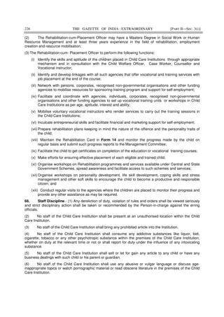 226 THE GAZETTE OF INDIA : EXTRAORDINARY [PART II—SEC. 3(i)]
(2) The Rehabilitation-cum-Placement Officer may have a Masters Degree in Social Work or Human
Resource Management and at least three years experience in the field of rehabilitation, employment
creation and resource mobilisation.
(3) The Rehabilitation-cum- Placement Officer to perform the following functions:
(i) Identify the skills and aptitude of the children placed in Child Care Institutions through appropriate
mechanism and in consultation with the Child Welfare Officer, Case Worker, Counsellor and
Vocational instructor;
(ii) Identify and develop linkages with all such agencies that offer vocational and training services with
job placement at the end of the course;
(iii) Network with persons, corporates, recognised non-governmental organisations and other funding
agencies to mobilise resources for sponsoring training program and support for self-employment;
(iv) Facilitate and coordinate with agencies, individuals, corporates, recognised non-governmental
organisations and other funding agencies to set up vocational training units or workshops in Child
Care Institutions as per age, aptitude, interest and ability;
(v) Mobilise voluntary vocational instructors who render services to carry out the training sessions in
the Child Care Institutions;
(vi) Inculcate entrepreneurial skills and facilitate financial and marketing support for self-employment;
(vii) Prepare rehabilitation plans keeping in mind the nature of the offence and the personality traits of
the child;
(viii) Maintain the Rehabilitation Card in Form 14 and monitor the progress made by the child on
regular basis and submit such progress reports to the Management Committee;
(ix) Facilitate the child to get certificates on completion of the education or vocational training courses;
(x) Make efforts for ensuring effective placement of each eligible and trained child;
(xi) Organise workshops on Rehabilitation programmes and services available under Central and State
Government Schemes, spread awareness and facilitate access to such schemes and services;
(xii) Organise workshops on personality development, life skill development, coping skills and stress
management and other soft skills to encourage the child to become a productive and responsible
citizen; and
(xiii) Conduct regular visits to the agencies where the children are placed to monitor their progress and
provide any other assistance as may be required.
66. Staff Discipline.- (1) Any dereliction of duty, violation of rules and orders shall be viewed seriously
and strict disciplinary action shall be taken or recommended by the Person-in-charge against the erring
officials.
(2) No staff of the Child Care Institution shall be present at an unauthorised location within the Child
Care Institution.
(3) No staff of the Child Care Institution shall bring any prohibited article into the Institution.
(4) No staff of the Child Care Institution shall consume any addictive substances like liquor, bidi,
cigarette, tobacco or any other psychotropic substance within the premises of the Child Care Institution,
whether on duty at the relevant time or not or shall report for duty under the influence of any intoxicating
substance.
(5) No staff of the Child Care Institution shall sell or let for gain any article to any child or have any
business dealings with such child or his parent or guardian.
(6) No staff of the Child Care Institution shall use any abusive or vulgar language or discuss age-
inappropriate topics or watch pornographic material or read obscene literature in the premises of the Child
Care Institution.
 