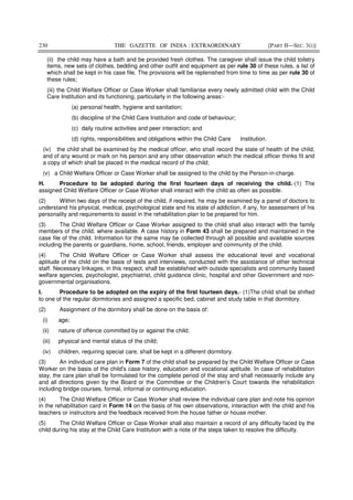 230 THE GAZETTE OF INDIA : EXTRAORDINARY [PART II—SEC. 3(i)]
(ii) the child may have a bath and be provided fresh clothes. The caregiver shall issue the child toiletry
items, new sets of clothes, bedding and other outfit and equipment as per rule 30 of these rules, a list of
which shall be kept in his case file. The provisions will be replenished from time to time as per rule 30 of
these rules;
(iii) the Child Welfare Officer or Case Worker shall familiarise every newly admitted child with the Child
Care Institution and its functioning, particularly in the following areas:-
(a) personal health, hygiene and sanitation;
(b) discipline of the Child Care Institution and code of behaviour;
(c) daily routine activities and peer interaction; and
(d) rights, responsibilities and obligations within the Child Care Institution.
(iv) the child shall be examined by the medical officer, who shall record the state of health of the child,
and of any wound or mark on his person and any other observation which the medical officer thinks fit and
a copy of which shall be placed in the medical record of the child;
(v) a Child Welfare Officer or Case Worker shall be assigned to the child by the Person-in-charge.
H. Procedure to be adopted during the first fourteen days of receiving the child.-(1) The
assigned Child Welfare Officer or Case Worker shall interact with the child as often as possible.
(2) Within two days of the receipt of the child, if required, he may be examined by a panel of doctors to
understand his physical, medical, psychological state and his state of addiction, if any, for assessment of his
personality and requirements to assist in the rehabilitation plan to be prepared for him.
(3) The Child Welfare Officer or Case Worker assigned to the child shall also interact with the family
members of the child, where available. A case history in Form 43 shall be prepared and maintained in the
case file of the child. Information for the same may be collected through all possible and available sources
including the parents or guardians, home, school, friends, employer and community of the child.
(4) The Child Welfare Officer or Case Worker shall assess the educational level and vocational
aptitude of the child on the basis of tests and interviews, conducted with the assistance of other technical
staff. Necessary linkages, in this respect, shall be established with outside specialists and community based
welfare agencies, psychologist, psychiatrist, child guidance clinic, hospital and other Government and non-
governmental organisations.
I. Procedure to be adopted on the expiry of the first fourteen days.- (1)The child shall be shifted
to one of the regular dormitories and assigned a specific bed, cabinet and study table in that dormitory.
(2) Assignment of the dormitory shall be done on the basis of:
(i) age;
(ii) nature of offence committed by or against the child;
(iii) physical and mental status of the child;
(iv) children, requiring special care, shall be kept in a different dormitory.
(3) An individual care plan in Form 7 of the child shall be prepared by the Child Welfare Officer or Case
Worker on the basis of the child's case history, education and vocational aptitude. In case of rehabilitation
stay, the care plan shall be formulated for the complete period of the stay and shall necessarily include any
and all directions given by the Board or the Committee or the Children’s Court towards the rehabilitation
including bridge courses, formal, informal or continuing education.
(4) The Child Welfare Officer or Case Worker shall review the individual care plan and note his opinion
in the rehabilitation card in Form 14 on the basis of his own observations, interaction with the child and his
teachers or instructors and the feedback received from the house father or house mother.
(5) The Child Welfare Officer or Case Worker shall also maintain a record of any difficulty faced by the
child during his stay at the Child Care Institution with a note of the steps taken to resolve the difficulty.
 