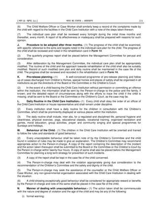 ¹Hkkx IIµ[k.M 3(i)º Hkkjr dk jkti=k % vlk/kj.k 231
(6) The Child Welfare Officer or Case Worker shall similarly keep a record of the complaints made by
the child with regard to the facilities in the Child Care Institution with a note of the steps taken thereon.
(7) The individual care plan shall be reviewed every fortnight during the initial three months and
thereafter, every month. A report of its effectiveness or inadequacy shall be prepared with reasons for such
opinion.
J. Procedure to be adopted after three months.- (1) The progress of the child shall be examined,
with specific reference to the aims and targets noted in the individual care plan for the child. The progress of
the child shall be reviewed and noted in the rehabilitation card in Form 14.
(2) The quarterly progress report shall be placed before the Management Committee for perusal and
consideration.
(3) After deliberation by the Management Committee, the individual care plan shall be appropriately
modified. The routine of the child and the approach towards rehabilitation of the child shall also be suitably
modified. Record of such modified care plan and daily routine shall be maintained in the case file of the
child. The progress shall be reviewed and recorded in the rehabilitation card in Form 14.
K. Pre-release planning.- (1) A well-conceived programme of pre-release planning and follow
up of cases discharged from Children’s Homes, special homes and places of safety shall be organised in all
institutions as per the directions of the Board or the Committee or the Children’s Court.
(2) In the event of a child leaving the Child Care Institution without permission or committing an offence
within the institution, the information shall be sent by the Person-in-charge to the police and the family, if
known; and the detailed report of circumstances along with the efforts to trace the child if the child is
missing, shall be sent to the Board or the Committee or the Children’s Court, as the case may be.
L. Daily Routine in the Child Care Institution.- (1) Every child shall obey the order of an officer of
the Child Care Institution or house representative and shall remain under discipline.
(2) Every institution shall have a daily routine for the children in consultation with the Children’s
Committee, which shall be prominently displayed at various places within the institution.
(3) The daily routine shall include, inter alia, for a regulated and disciplined life, personal hygiene and
cleanliness, physical exercise, yoga, educational classes, vocational training, organised recreation and
games, moral education, group activities, prayer and community singing and special programmes for
Sundays and holidays.
M. Behaviour of the Child.- (1) The children in the Child Care Institution will be oriented and trained
to follow the rules and standards of good behaviour.
(2) Every unacceptable behaviour shall be taken note of by the Children’s Committee and the child
found in violation of rules may be made to give an explanation. The Children’s Committee may recommend
appropriate action to the Person-in-charge. A copy of the report containing the description of the incident
and the action taken thereupon shall be submitted to the Board or the Committee or the Children’s Court by
the Person-in-charge within twenty-four hours. A copy of same shall also be placed before the Management
Committee for planning a long term strategy for prevention of such incidents.
(3) A copy of the report shall be kept in the case file of the child concerned.
(4) The Person-in-charge may deal with the violation appropriately giving due consideration to the
recommendation of the Children’s Committee and the safety and dignity of the child.
(5) The Person-in-charge may seek the assistance of the counsellor or the Child Welfare Officer or
Case Worker, any non-governmental organisation associated with the Child Care Institution in dealing with
the situation.
(6) A child showing exceptionally good behaviour shall be considered for appropriate reward or benefits
by the Person-in-charge and note of the same shall be placed in the case file of the child.
N. Manner of dealing with unacceptable behaviour.- (1) The action taken shall be commensurate
with the nature and degree of violation and the age of the child and may be any of the following:
(i) formal warning;
 