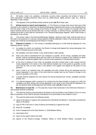 ¹Hkkx IIµ[k.M 3(i)º Hkkjr dk jkti=k % vlk/kj.k 233
(2) All bullion, metal, coin, jewellery, ornaments, currency notes, securities and articles of value of
every description including electronic items such as mobile phone, digital camera, i-pad, etc,. shall be
deposited in safe custody.
(3) The disposal of the prohibited articles shall be as per rule 72 of these rules.
71. Articles found on search and inspection.- (1) The Person-in-charge shall ensure that every child
received in the institution is searched, his personal belongings inspected and money or any valuables found
with the child is kept in the safe custody of the Person-in-charge. In case of search of a female child, the
search shall be carried out by female staff only. In every institution, a record of money, valuables and other
articles found with a child shall be maintained in the "Personal Belongings Register” which shall contain a
description of the articles.
(2) The entries made in the Personal Belongings Register, relating to each child, shall be read over to
the child in the presence of a witness, whose signature shall be obtained in token of the correctness of such
entries and it shall be countersigned by the Person-in-charge.
72. Disposal of articles.- (1) The money or valuables belonging to a child shall be disposed of in the
following manner, namely:
(i) on receipt of a child in an institution, the Person-in-charge shall deposit the money belonging to the
child in the bank account of the child;
(ii) the valuables, and other articles, if any, shall be kept in safe custody;
(iii) when such child is transferred from one institution to another, all his money, valuables and other
articles, shall be transferred along with the child to the Person-in-charge of the institution to which
he has been transferred together with a full and correct statement of the description thereof;
(iv) at the time of release of such child, all valuables and other articles kept in safe custody and the
money deposited in the name of the child shall be handed over to the parent or guardian, as the
case may be, with an entry made in this behalf in the register and signed by the parent or the
guardian;
(v) when a child in an institution dies, the valuables and other articles left by the deceased and the
money deposited in the name of the child shall be handed over by the Person-in-charge to the
parent or guardian of the child;
(vi) a receipt shall be obtained from such person for having received such money, valuables and other
articles; and
(vii) if no claimant appears within a period of six months from the date of death or escape of a child, the
valuables and other articles and money deposited in the name of the child shall be disposed of as
per the decision taken by Management Committee under rule 39 of these rules.
73. Maintenance of case file.- (1) The case file of each child maintained in the Child Care Institution in
safe custody shall be confidential.
(2) The case file shall be produced before the Board or the Committee or the Children’s Court on every
date of production of the child for perusal of the Board or the Committee or the Children’s Court.
(3) The case file shall contain the following namely:
(i) report of the person or agency who produced the child before the Board or Committee including the
report of the police;
(ii) copy of FIR or DD entry in case of offence committed by or against the child;
(iii) photo ID, if available;
(iv) order of assignment of the Case Worker or Child Welfare Officer;
(v) case history form;
(vi) report of any urgent need of the child;
(vii) reports of the Person-in-charge, Probation Officer or Child Welfare Officer, counsellor and
 