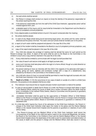 236 THE GAZETTE OF INDIA : EXTRAORDINARY [PART II—SEC. 3(i)]
(i) the said article shall be seized;
(ii) the Person-in-charge shall conduct an inquiry to know the identity of the person(s) responsible for
the article reaching the child;
(iii) if the person(s) responsible are from the staff of the Child Care Institution, appropriate action will be
initiated against them; and
(iv) a detailed report of the inquiry and its result shall be forwarded to the Department and the Board or
court of competent criminal jurisdiction.
(13) If any objectionable or prohibited article is found in the search conducted after the meeting:
(i) the article shall be seized;
(ii) in case of any illegal article being found warranting legal action, the article and the visitor shall be
detained and the police informed. The visitor and such article shall be handed over to the police;
(iii) a report of such visitor shall be prepared and placed in the case file of the child;
(iv) a report of the incident shall be forwarded to the Board or court of competent criminal jurisdiction; and
(v) copy of the report shall be placed in the case file of the child.
(14) Any child who abuses the privilege of meeting shall be denied the same for such period as the
Person-in-charge may direct. A report of the same shall be sent to the Board or the Committee or the
Children’s Court and a copy shall be retained in the case file of the child.
(15) Every child shall be entitled to communicate with his legal counsel provided that:
(i) the rules of search and seizure shall apply to all legal counsels also;
(ii) every such interview shall take place within the sight of a home official, though at a safe distance so
as to be out of hearing;
(iii) the person wishing to have an interview with the child in the capacity of his advocate shall apply in
writing, giving his name, address and enrolment number with a copy of a vakalatnama, duly
attested by the Board or the Committee or the Children’s Court;
(iv) any child who claims to have no counsel shall be permitted to meet the legal aid counsels who visit
the Child Care Institution in the normal course.
75. Death of a Child.- (1) On the occurrence of any case of death or suicide of a child in a Child Care
Institution, the procedure to be adopted shall be as under:
(i) The institution must ensure that an inquest and post-mortem examination is held at the earliest.
(ii) In case of natural death or death due to illness of a child, the Person-in-charge shall obtain a report
of the Medical Officer stating the cause of death and a written intimation about the death shall be
given immediately to the nearest Police Station, Board or Committee and the parents or guardians
or relatives of the child.
(iii) Immediate information shall be given by the case-worker or Probation Officer or Child Welfare
Officer to the Person-in-charge and the Medical Officer and the Person-in-charge shall immediately
inform the nearest police station, Board or Committee and parents or guardians or relatives of the
deceased child.
(iv) If a child dies within twenty-four hours of his admission to the Child Care Institution, the Person-in-
charge of the Child Care Institution shall report the matter to the police and the District Medical
Officer or the nearest Government hospital and the parents or guardians or relatives of such child
without delay.
(v) The Person-in-charge and the Medical Officer of the Child Care Institution shall record the
circumstances of the death of the child and send a report to the concerned Magistrate, the police,
the Board or the Committee or the Children’s Court and the District Medical Officer or the nearest
Government hospital where the dead body of the child is sent for examination and determination of
the cause of death and the person-in charge and the Medical Officer shall also record in writing
 
