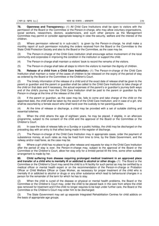 ¹Hkkx IIµ[k.M 3(i)º Hkkjr dk jkti=k % vlk/kj.k 239
78. Openness and Transparency.- (1) All Child Care Institutions shall be open to visitors with the
permission of the Board or the Committee or the Person-in-charge, who may allow voluntary organisations,
social workers, researchers, doctors, academicians, and such other persons as the Management
Committee may permit or consider appropriate keeping in view the security, welfare and the interest of the
children.
(2) Where permission referred to in sub-rule(1) is given by the Person-in-charge, he shall make a
monthly report of such permission including the orders received from the Board or the Committee to the
State Child Protection Society and also to the Board or the Committee, as the case may be.
(3) The Person-in-charge of the Child Care institution shall encourage active involvement of the local
community and corporates in improving the condition in the institution or support the child.
(4) The Person-in-charge shall maintain a visitors’ book to record the remarks of the visitors.
(5) The Person-in-charge shall take all steps to inform the visitors to maintain the dignity of children.
79. Release of a child from a Child Care Institution.- (1) The Person-in-charge of the Child Care
Institution shall maintain a roster of the cases of children to be released on the expiry of the period of stay
as ordered by the Board or the Committee or the Children’s Court.
(2) The timely information of the release of a child and of the exact date of release shall be given to the
parent or guardian and the parent or guardian shall be called to the Child Care Institution to take charge of
the child on that date and if necessary, the actual expenses of the parent’s or guardian’s journey both ways
and of the child’s journey from the Child Care Institution shall be paid to the parent or guardian by the
Person-in-charge at the time of the release of the child.
(3) If the parent or guardian, as the case may be, fails to come and take charge of the child on the
appointed date, the child shall be taken by the escort of the Child Care Institution; and in case of a girl, she
shall be escorted by a female escort who shall hand over the custody to her parent/guardian.
(4) At the time of release or discharge, a child may be provided with a set of suitable clothing and
essential toiletries.
(5) When the child attains the age of eighteen years, he may be placed, if eligible, in an aftercare
programme, subject to the consent of the child and the approval of the Board or the Committee or the
Children’s Court.
(6) In case the date of release falls on a Sunday or a public holiday, the child may be discharged on the
preceding day with an entry to that effect being made in the register of discharge.
(7) The Person-in-charge of the Child Care Institution may in appropriate cases, order the payment of
subsistence money, at such rates as may be fixed from time to time, by the State Government, and the
railway and/or road fares, as the case may be.
(8) Where a girl child has no place to go after release and requests for stay in the Child Care Institution
after the period of stay is over, the Person-in-charge may, subject to the approval of the Board or the
Committee or the Children’s Court, allow her stay only for a limited period till the time, some other suitable
arrangement is made by her.
80. Child suffering from disease requiring prolonged medical treatment in an approved place
and transfer of a child who is mentally ill or addicted to alcohol or other drugs.- (1) The Board or the
Committee or the Children’s Court may send the child to a fit facility for such period as may be certified by a
medical officer or mental health expert or on the recommendation of the Person-in-charge or Probation
Officer or Child Welfare Officer or Case Worker, as necessary for proper treatment of the child who is
mentally ill or addicted to alcohol or drugs or any other substance which lead to behavioural changes in a
person for the remainder of the term for which he has to stay.
(2) When the child is cured of the disease or physical or mental health problems, the Board or the
Committee or the Children’s Court may, order the child to be placed back in the care from where the child
was removed for treatment and if the child no longer requires to be kept under further care, the Board or the
Committee or the Children’s Court may order him to be discharged.
(3) The State Government may set up separate Integrated Rehabilitation Centres for child addicts on
the basis of appropriate age groups.
 