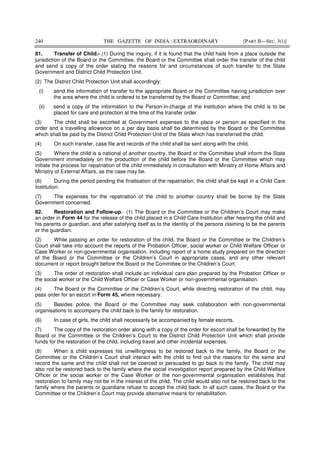240 THE GAZETTE OF INDIA : EXTRAORDINARY [PART II—SEC. 3(i)]
81. Transfer of Child.- (1) During the inquiry, if it is found that the child hails from a place outside the
jurisdiction of the Board or the Committee, the Board or the Committee shall order the transfer of the child
and send a copy of the order stating the reasons for and circumstances of such transfer to the State
Government and District Child Protection Unit.
(2) The District Child Protection Unit shall accordingly:
(i) send the information of transfer to the appropriate Board or the Committee having jurisdiction over
the area where the child is ordered to be transferred by the Board or Committee; and
(ii) send a copy of the information to the Person-in-charge of the institution where the child is to be
placed for care and protection at the time of the transfer order.
(3) The child shall be escorted at Government expenses to the place or person as specified in the
order and a travelling allowance on a per day basis shall be determined by the Board or the Committee
which shall be paid by the District Child Protection Unit of the State which has transferred the child.
(4) On such transfer, case file and records of the child shall be sent along with the child.
(5) Where the child is a national of another country, the Board or the Committee shall inform the State
Government immediately on the production of the child before the Board or the Committee which may
initiate the process for repatriation of the child immediately in consultation with Ministry of Home Affairs and
Ministry of External Affairs, as the case may be.
(6) During the period pending the finalisation of the repatriation, the child shall be kept in a Child Care
Institution.
(7) The expenses for the repatriation of the child to another country shall be borne by the State
Government concerned.
82. Restoration and Follow-up.- (1) The Board or the Committee or the Children’s Court may make
an order in Form 44 for the release of the child placed in a Child Care Institution after hearing the child and
his parents or guardian, and after satisfying itself as to the identity of the persons claiming to be the parents
or the guardian.
(2) While passing an order for restoration of the child, the Board or the Committee or the Children’s
Court shall take into account the reports of the Probation Officer, social worker or Child Welfare Officer or
Case Worker or non-governmental organisation, including report of a home study prepared on the direction
of the Board or the Committee or the Children’s Court in appropriate cases, and any other relevant
document or report brought before the Board or the Committee or the Children’s Court.
(3) The order of restoration shall include an individual care plan prepared by the Probation Officer or
the social worker or the Child Welfare Officer or Case Worker or non-governmental organisation.
(4) The Board or the Committee or the Children’s Court, while directing restoration of the child, may
pass order for an escort in Form 45, where necessary.
(5) Besides police, the Board or the Committee may seek collaboration with non-governmental
organisations to accompany the child back to the family for restoration.
(6) In case of girls, the child shall necessarily be accompanied by female escorts.
(7) The copy of the restoration order along with a copy of the order for escort shall be forwarded by the
Board or the Committee or the Children’s Court to the District Child Protection Unit which shall provide
funds for the restoration of the child, including travel and other incidental expenses.
(8) When a child expresses his unwillingness to be restored back to the family, the Board or the
Committee or the Children’s Court shall interact with the child to find out the reasons for the same and
record the same and the child shall not be coerced or persuaded to go back to the family. The child may
also not be restored back to the family where the social investigation report prepared by the Child Welfare
Officer or the social worker or the Case Worker or the non-governmental organisation establishes that
restoration to family may not be in the interest of the child. The child would also not be restored back to the
family where the parents or guardians refuse to accept the child back. In all such cases, the Board or the
Committee or the Children’s Court may provide alternative means for rehabilitation.
 