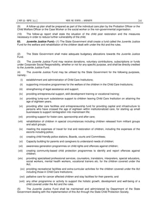 ¹Hkkx IIµ[k.M 3(i)º Hkkjr dk jkti=k % vlk/kj.k 241
(9) A follow-up plan shall be prepared as part of the individual care plan by the Probation Officer or the
Child Welfare Officer or the Case Worker or the social worker or the non-governmental organisation.
(10) The follow-up report shall state the situation of the child post restoration and the measures
necessary in order to reduce further vulnerability of the child.
83. Juvenile Justice Fund.- (1) The State Government shall create a fund called the Juvenile Justice
Fund for the welfare and rehabilitation of the children dealt with under the Act and the rules.
(2) The State Government shall make adequate budgetary allocations towards the Juvenile Justice
Fund.
(3) The Juvenile Justice Fund may receive donations, voluntary contributions, subscriptions or funds
under Corporate Social Responsibility, whether or not for any specific purpose, and shall be directly credited
to the Juvenile Justice Fund.
(4) The Juvenile Justice Fund may be utilised by the State Government for the following purposes,
namely:-
(i) establishment and administration of Child Care Institutions;
(ii) supporting innovative programmes for the welfare of the children in the Child Care Institutions;
(iii) strengthening of legal assistance and support;
(iv) providing entrepreneurial support, skill development training or vocational training;
(v) providing lump-sum subsistence support to children leaving Child Care Institution on attaining the
age of eighteen years;
(vi) providing after care facilities and entrepreneurship fund for providing capital and infrastructure to
persons who have crossed the age of eighteen within institutionalized care, for starting up small
businesses to support reintegration into mainstream life;
(vii) providing support for foster care, sponsorship and after care;
(viii) rehabilitation of children in special circumstances including children released from militant groups
and adult groups;
(ix) meeting the expenses of travel for trial and restoration of children, including the expenses of the
escorts including police;
(x) creating child friendly police stations, Boards, courts and Committees;
(xi) Capacity building for parents and caregivers to understand needs of children;
(xii) awareness generation programmes on child rights and offences against children;
(xiii) creating community-based child protection programmes to identify and report offences against
children;
(xiv) providing specialised professional services, counselors, translators, interpreters, special educators,
social workers, mental health workers, vocational trainers etc. for the children covered under the
Act;
(xv) providing recreational facilities and extra-curricular activities for the children covered under the Act
including those in Child Care Institutions;
(xvi) palliative care for cancer affected children and stay facilities for their parents; and
(xvii) any other programme or activity to support the holistic growth, development and well-being of a
child covered under the Act and the rules.
(5) The Juvenile Justice Fund shall be maintained and administered by Department of the State
Government dealing with the implementation of this Act through the State Child Protection Society.
 
