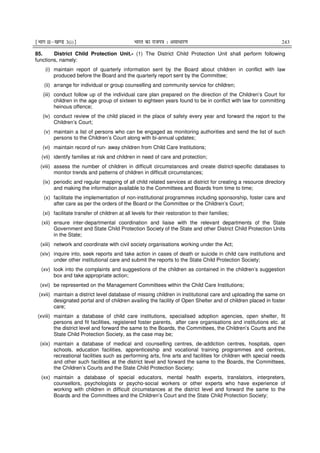 ¹Hkkx IIµ[k.M 3(i)º Hkkjr dk jkti=k % vlk/kj.k 243
85. District Child Protection Unit.- (1) The District Child Protection Unit shall perform following
functions, namely:
(i) maintain report of quarterly information sent by the Board about children in conflict with law
produced before the Board and the quarterly report sent by the Committee;
(ii) arrange for individual or group counselling and community service for children;
(iii) conduct follow up of the individual care plan prepared on the direction of the Children’s Court for
children in the age group of sixteen to eighteen years found to be in conflict with law for committing
heinous offence;
(iv) conduct review of the child placed in the place of safety every year and forward the report to the
Children’s Court;
(v) maintain a list of persons who can be engaged as monitoring authorities and send the list of such
persons to the Children’s Court along with bi-annual updates;
(vi) maintain record of run- away children from Child Care Institutions;
(vii) identify families at risk and children in need of care and protection;
(viii) assess the number of children in difficult circumstances and create district-specific databases to
monitor trends and patterns of children in difficult circumstances;
(ix) periodic and regular mapping of all child related services at district for creating a resource directory
and making the information available to the Committees and Boards from time to time;
(x) facilitate the implementation of non-institutional programmes including sponsorship, foster care and
after care as per the orders of the Board or the Committee or the Children’s Court;
(xi) facilitate transfer of children at all levels for their restoration to their families;
(xii) ensure inter-departmental coordination and liaise with the relevant departments of the State
Government and State Child Protection Society of the State and other District Child Protection Units
in the State;
(xiii) network and coordinate with civil society organisations working under the Act;
(xiv) inquire into, seek reports and take action in cases of death or suicide in child care institutions and
under other institutional care and submit the reports to the State Child Protection Society;
(xv) look into the complaints and suggestions of the children as contained in the children’s suggestion
box and take appropriate action;
(xvi) be represented on the Management Committees within the Child Care Institutions;
(xvii) maintain a district level database of missing children in institutional care and uploading the same on
designated portal and of children availing the facility of Open Shelter and of children placed in foster
care;
(xviii) maintain a database of child care institutions, specialised adoption agencies, open shelter, fit
persons and fit facilities, registered foster parents, after care organisations and institutions etc. at
the district level and forward the same to the Boards, the Committees, the Children’s Courts and the
State Child Protection Society, as the case may be;
(xix) maintain a database of medical and counselling centres, de-addiction centres, hospitals, open
schools, education facilities, apprenticeship and vocational training programmes and centres,
recreational facilities such as performing arts, fine arts and facilities for children with special needs
and other such facilities at the district level and forward the same to the Boards, the Committees,
the Children’s Courts and the State Child Protection Society;
(xx) maintain a database of special educators, mental health experts, translators, interpreters,
counsellors, psychologists or psycho-social workers or other experts who have experience of
working with children in difficult circumstances at the district level and forward the same to the
Boards and the Committees and the Children’s Court and the State Child Protection Society;
 