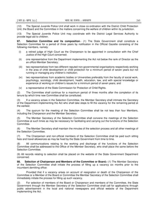 ¹Hkkx IIµ[k.M 3(i)º Hkkjr dk jkti=k % vlk/kj.k 245
(12) The Special Juvenile Police Unit shall work in close co-ordination with the District Child Protection
Unit, the Board and the Committee in the matters concerning the welfare of children within its jurisdiction.
(13) The Special Juvenile Police Unit may coordinate with the District Legal Services Authority to
provide legal aid to children.
87. Selection Committee and its composition.- (1) The State Government shall constitute a
Selection Committee for a period of three years by notification in the Official Gazette consisting of the
following members, namely:
(i) a retired judge of High Court as the Chairperson to be appointed in consultation with the Chief
Justice of the High Court concerned;
(ii) one representative from the Department implementing the Act not below the rank of Director as the
ex-officio Member Secretary;
(iii) two representatives from two different reputed non-governmental organisations respectively working
in the area of child development or child protection for a minimum period of seven years but not
running or managing any children’s institution;
(iv) two representatives from academic bodies or Universities preferably from the faculty of social work,
psychology, sociology, child development, health, education, law, and with special knowledge or
experience of working on children’s issues for a minimum period of seven years; and
(v) a representative of the State Commission for Protection of Child Rights.
(2) The Committee shall continue for a maximum period of three months after the completion of its
tenure by which time new Committee shall be constituted.
(3) If a vacancy arises in the Selection Committee, the Member Secretary shall intimate the Secretary
of the Department implementing the Act who shall take steps to fill the vacancy for the remaining period at
the earliest.
(4) The quorum for the meeting of the Selection Committee shall be not less than four Members,
including the Chairperson and the Member Secretary.
(5) The Member Secretary of the Selection Committee shall convene the meetings of the Selection
Committee at such times as may be necessary for facilitating and carrying out the functions of the Selection
Committee.
(6) The Member Secretary shall maintain the minutes of the selection process and all other meetings of
the Selection Committee.
(7) The Chairperson and non-official members of the Selection Committee shall be paid such sitting
fees and travel allowances as may be fixed by the State Government from time to time.
(8) All communications relating to the working and discharge of the functions of the Selection
Committee shall be addressed to the Office of the Member Secretary, who shall place the same before the
Selection Committee.
(9) All records relating to selection shall be placed on the website of the State Government Department
concerned.
88. Selection of Chairperson and Members of the Committee or Board.- (1) The Member Secretary
of the Selection Committee shall initiate the process of filling up a vacancy six months prior to the
incumbent demitting office:
Provided that if a vacancy arises on account of resignation or death of the Chairperson of the
Committee or a Member of the Board or Committee the Member Secretary of the Selection Committee shall
immediately initiate the process for filling up such vacancy.
(2) For selection of members of the Board or Chairperson and members of the Committee, the State
Government through the Member Secretary of the Selection Committee shall call for applications through
public advertisement in the local and national newspapers and official website of the Department
implementing the Act.
 