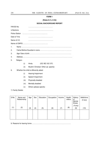 250 THE GAZETTE OF INDIA : EXTRAORDINARY [PART II—SEC. 3(i)]
FORM 1
[Rules 8 (1), 8 (5)]
SOCIAL BACKGROUND REPORT
FIR/DD No ………………………………………
U/Sections ……………………………………….
Police Station ……………………………………….
Date & Time ………………………………………
Name of I.O. ……………………………………….
Name of CWPO………………………………………..
1. Name …………………………………………………………………………………
2. Father/Mother/Guardian’s name…………………………………………………..
3. Age/ Date of birth …………………………………………………………………..
4. Address………………………………………………………………………………..
5. Religion
(i) Hindu (OC/ BC/ SC/ ST)
(ii) Muslim/ Christian/ Other (pl. specify)
6. Whether the child is differently abled:
(i) Hearing Impairment
(ii) Speech Impairment
(iii) Physically disabled
(iv) Mentally disabled
(v) Others (please specify)
7. Family Details:
8. Reasons for leaving home ………………………………………………………………
S.No.
(1)
Name and
Relationship
(2)
Age
(3)
Sex
(4)
Education
(5)
Occupation
(6)
Income
(7)
Health
status
(8)
History
of
Mental
Illness
(if any)
(9)
Addictions
(if any)
(10)
 