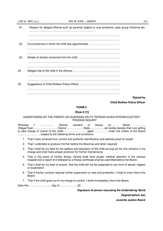 ¹Hkkx IIµ[k.M 3(i)º Hkkjr dk jkti=k % vlk/kj.k 253
21. Reason for alleged offence such as parental neglect or over protection, peer group influence etc.
…………………………………………………………………
…………………………………………………………………………………………
…………………………………………………………………………………………
22. Circumstances in which the child was apprehended ……………………………..
…………………………………………………………………………………………..
…………………………………………………………………………………………..
23. Details of articles recovered from the child: ……………………………………….
…………………………………………………………………………………………..
…………………………………………………………………………………………..
24. Alleged role of the child in the offence:……………………………………………..
…………………………………………………………………………………………..
…………………………………………………………………………………………..
25. Suggestions of Child Welfare Police Officer……………………………………….
…………………………………………………………………………………………..
………………………………………………………………………………………….
Signed by
Child Welfare Police Officer
FORM 2
[Rule 8 (7)]
UNDERTAKING BY THE PARENT OR GUARDIAN OR FIT PERSON GIVEN INTERIM CUSTODY
PENDING INQUIRY
Whereas I, …………… (Name) resident of House no.……. Street ………...
Village/Town……………………….District………………..State……………..do hereby declare that I am willing
to take charge of (name of the child)…………………….. aged……………. under the orders of the Board
……………………. subject to the following terms and conditions:
1. That I have annexed true, correct and authentic identification and address proof of myself.
2. That I undertake to produce him/her before the Board as and when required.
3. That I shall do my best for the welfare and education of the child as long as he/ she remains in my
charge and shall make proper provision for his/her maintenance.
4. That in the event of his/her illness, he/she shall have proper medical attention in the nearest
hospital and a report of it followed by a fitness certificate shall be submitted before the Board.
5. That I shall do my best to ensure that the child will not be subjected to any form of abuse/ neglect
or exploitation
6. That if his/her conduct requires further supervision or care and protection, I shall at once inform the
Board.
7. That if the child goes out of my charge or control, I shall immediately inform the Board.
Date this ……………………..day of ………………..20
Signature of person executing the Undertaking/ Bond
(Signed before me)
Juvenile Justice Board
 