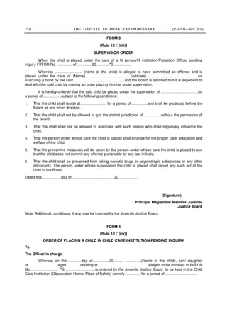 254 THE GAZETTE OF INDIA : EXTRAORDINARY [PART II—SEC. 3(i)]
FORM 3
[Rule 10 (1)(iii)]
SUPERVISION ORDER
When the child is placed under the care of a fit person/fit institution/Probation Officer pending
inquiry FIR/DD No. ………… of………… 20……….PS…………...
Whereas …………………. (name of the child) is alleged to have committed an offence and is
placed under the care of (Name)…………………………….. (address)……………………………………on
executing a bond by the said …………………………………. and the Board is satisfied that it is expedient to
deal with the said child by making an order placing him/her under supervision.
It is hereby ordered that the said child be placed under the supervision of …………………………for
a period of……………subject to the following conditions:
1. That the child shall reside at………………… for a period of…………..and shall be produced before the
Board as and when directed.
2. That the child shall not be allowed to quit the district jurisdiction of …………..without the permission of
the Board.
3. That the child shall not be allowed to associate with such person who shall negatively influence the
child.
4. That the person under whose care the child is placed shall arrange for the proper care, education and
welfare of the child.
5. That the preventive measures will be taken by the person under whose care the child is placed to see
that the child does not commit any offence punishable by any law in India.
6. That the child shall be prevented from taking narcotic drugs or psychotropic substances or any other
intoxicants. The person under whose supervision the child is placed shall report any such act of the
child to the Board.
Dated this…………….day of……………………………. 20……………
(Signature)
Principal Magistrate/ Member Juvenile
Justice Board
Note: Additional, conditions, if any may be inserted by the Juvenile Justice Board.
FORM 4
[Rule 10 (1)(iv)]
ORDER OF PLACING A CHILD IN CHILD CARE INSTITUTION PENDING INQUIRY
To
The Officer in charge
Whereas on the…………day of…………..20……., ………….(Name of the child), son/ daughter
of……………………aged………..,residing at ………………………………… alleged to be involved in FIR/DD
No. ………………… PS ……………………is ordered by the Juvenile Justice Board to be kept in the Child
Care Institution (Observation Home/ Place of Safety) namely ………… for a period of ……………………..
 