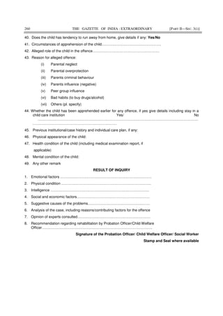 260 THE GAZETTE OF INDIA : EXTRAORDINARY [PART II—SEC. 3(i)]
40. Does the child has tendency to run away from home, give details if any: Yes/No
41. Circumstances of apprehension of the child………………………………………….
42. Alleged role of the child in the offence……………………………………………….
43. Reason for alleged offence:
(i) Parental neglect
(ii) Parental overprotection
(iii) Parents criminal behaviour
(iv) Parents influence (negative)
(v) Peer group influence
(vi) Bad habits (to buy drugs/alcohol)
(vii) Others (pl. specify)
44. Whether the child has been apprehended earlier for any offence, if yes give details including stay in a
child care institution Yes/ No
……………………………………………………………………………………………………………………
……………………………………………………………
45. Previous institutional/case history and individual care plan, if any:
46. Physical appearance of the child:
47. Health condition of the child (including medical examination report, if
applicable)
48. Mental condition of the child:
49. Any other remark
RESULT OF INQUIRY
1. Emotional factors …………………………………………………………………
2. Physical condition ………………………………………………………………..
3. Intelligence ………………………………………………………………………
4. Social and economic factors……………………………………………………
5. Suggestive causes of the problems……………………………………………
6. Analysis of the case, including reasons/contributing factors for the offence
7. Opinion of experts consulted……………………………………………………
8. Recommendation regarding rehabilitation by Probation Officer/Child Welfare
Officer……………………………………………………………………………….
Signature of the Probation Officer/ Child Welfare Officer/ Social Worker
Stamp and Seal where available
 