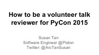 How to be a volunteer talk 
reviewer for PyCon 2015 
Susan Tan 
Software Engineer @Piston 
Twitter: @ArcTanSusan 
 