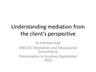 Understanding mediation from
the client’s perspective
Dr Pat Marshall
MELCEC Mediation and Educational
Consultancy
Presentation to KonGres September
2015
 