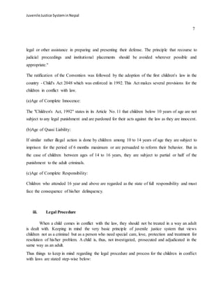 Juvenile Justice System in Nepal 
7 
legal or other assistance in preparing and presenting their defense. The principle that recourse to 
judicial proceedings and institutional placements should be avoided wherever possible and 
appropriate." 
The ratification of the Convention was followed by the adoption of the first children's law in the 
country - Child's Act 2048 which was enforced in 1992. This Act makes several provisions for the 
children in conflict with law. 
(a)Age of Complete Innocence: 
The "Children's Act, 1992" states in its Article No. 11 that children below 10 years of age are not 
subject to any legal punishment and are pardoned for their acts against the law as they are innocent. 
(b)Age of Quasi Liability: 
If similar rather illegal action is done by children among 10 to 14 years of age they are subject to 
imprison for the period of 6 months maximum or are persuaded to reform their behavior. But in 
the case of children between ages of 14 to 16 years, they are subject to partial or half of the 
punishment to the adult criminals. 
(c)Age of Complete Responsibility: 
Children who attended 16 year and above are regarded as the state of full responsibility and must 
face the consequence of his/her delinquency. 
iii. Legal Procedure 
When a child comes in conflict with the law, they should not be treated in a way an adult 
is dealt with. Keeping in mind the very basic principle of juvenile justice system that views 
children not as a criminal but as a person who need special care, love, protection and treatment for 
resolution of his/her problem. A child is, thus, not investigated, prosecuted and adjudicated in the 
same way as an adult. 
Thus things to keep in mind regarding the legal procedure and process for the children in conflict 
with laws are stated step-wise below: 
 