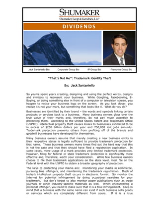 DIVIDENDS




 Jack Santaniello Bio    Corporate Group Bio   IP Group Bio      Franchise Group Bio


                   “That’s Not Me”: Trademark Identity Theft

                              By: Jack Santaniello

So you’ve spent years creating, designing and using the perfect words, designs
and symbols to represent your business. While Googling, Facebooking, E-
Baying, or doing something else in front of a computer or television screen, you
happen to notice your business logo on the screen. As you look closer, you
realize it’s not your mark, but something that looks like it. What do you do?
Businesses are identified by their brand – the words and symbols linking certain
products or services back to a business. Many business owners gloss over the
true value of their marks and, therefore, do not pay much attention to
protecting them. According to the United States Patent and Trademark Office
(USPTO), intellectual property theft causes losses to businesses estimated to be
in excess of $250 billion dollars per year and 750,000 lost jobs annually.
Trademark protection prevents others from profiting off of the brands and
goodwill businesses have developed for themselves.
Many business owners assume that merely creating a new business entity in
their respective states is legally sufficient to provide trademark protection for
that name. These business owners many times find out the hard way that this
is not the case and that they should have filed a registration application. In
some cases, mere usage of a mark provides very limited trademark protection.
However, filing for federal or state trademark protection is significantly more
effective and, therefore, worth your consideration. While few business owners
choose to file their trademark applications on the state level, most file on the
Federal level with the USPTO to obtain a broader geography of protection.
The keys to protecting your marks are: monitoring your marks in commerce,
pursuing true infringers, and maintaining the trademark registration. Much of
today’s intellectual property theft occurs in electronic format. So monitor the
Internet for potential infringement by doing occasional searches for your
trademark. But don’t forget to also monitor paper publications such as trade
journals or other industry-specific materials as well. When encountering a
potential infringer, you need to make sure that it is a true infringement. Keep in
mind that a business with the same name can exist if such business sells goods
or services which are completely different from yours.              If it is a true
 