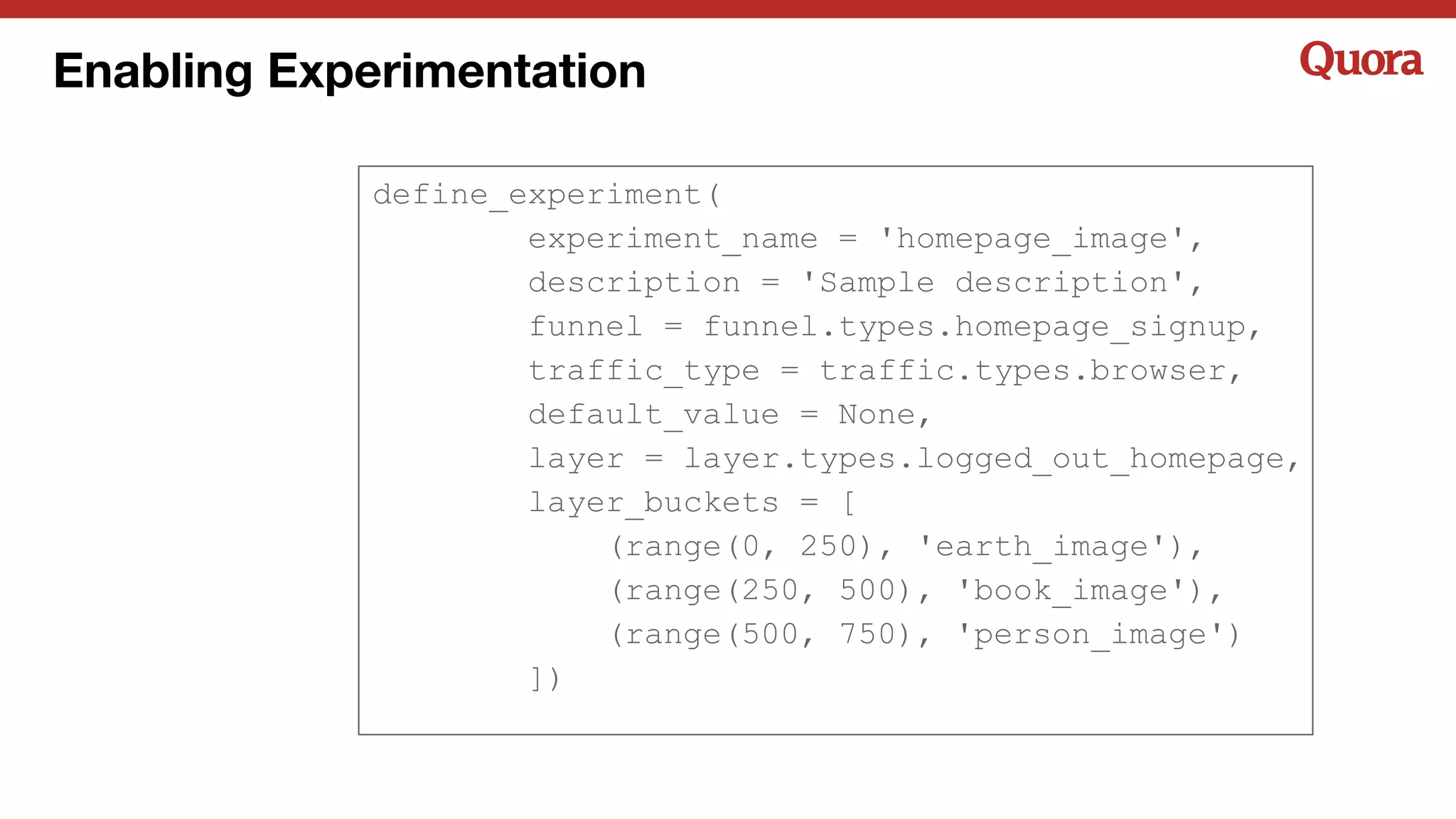 Enabling Experimentation
define_experiment(
experiment_name = 'homepage_image',
description = 'Sample description',
funnel = funnel.types.homepage_signup,
traffic_type = traffic.types.browser,
default_value = None,
layer = layer.types.logged_out_homepage,
layer_buckets = [
(range(0, 250), 'earth_image'),
(range(250, 500), 'book_image'),
(range(500, 750), 'person_image')
])
 
