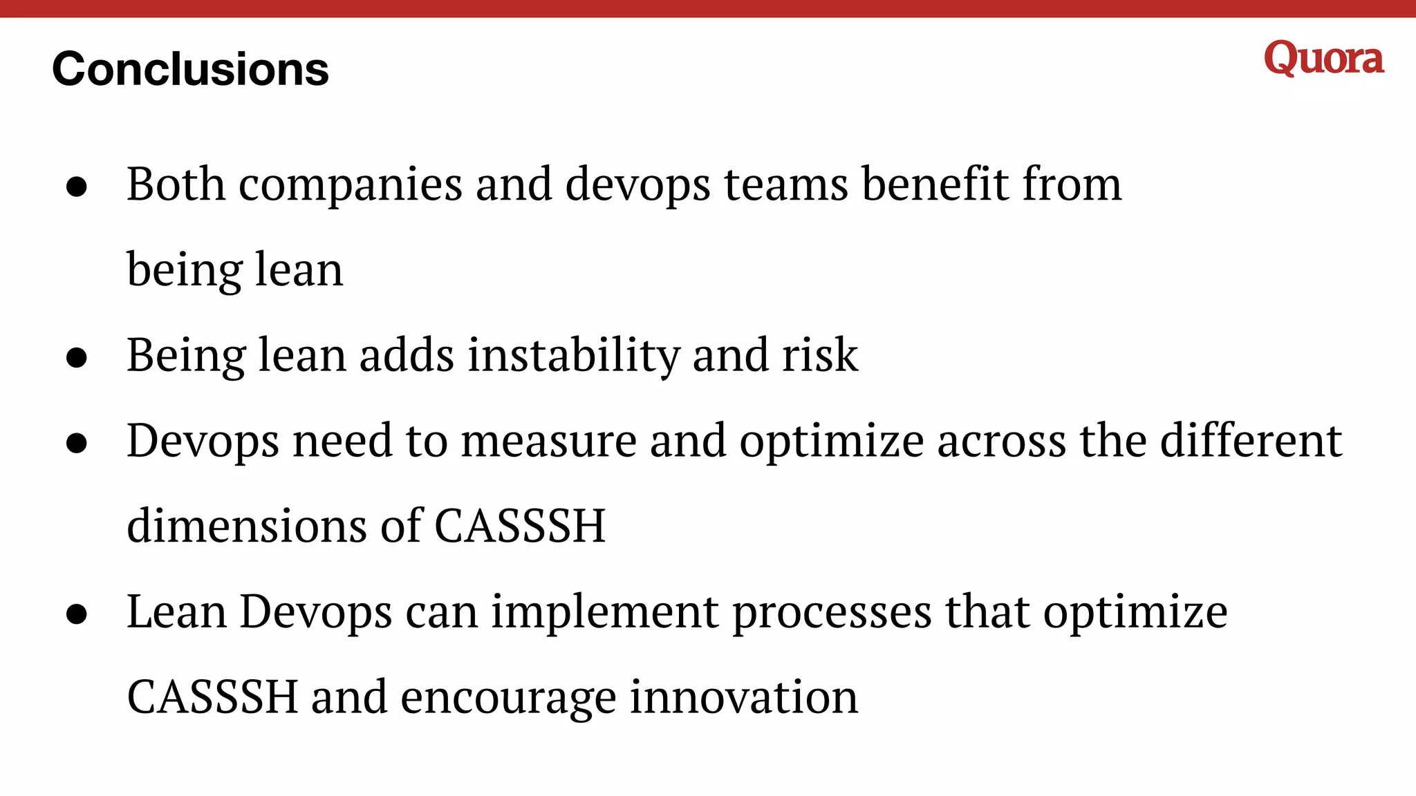 Conclusions
● Both companies and devops teams benefit from
being lean
● Being lean adds instability and risk
● Devops need to measure and optimize across the different
dimensions of CASSSH
● Lean Devops can implement processes that optimize
CASSSH and encourage innovation
 