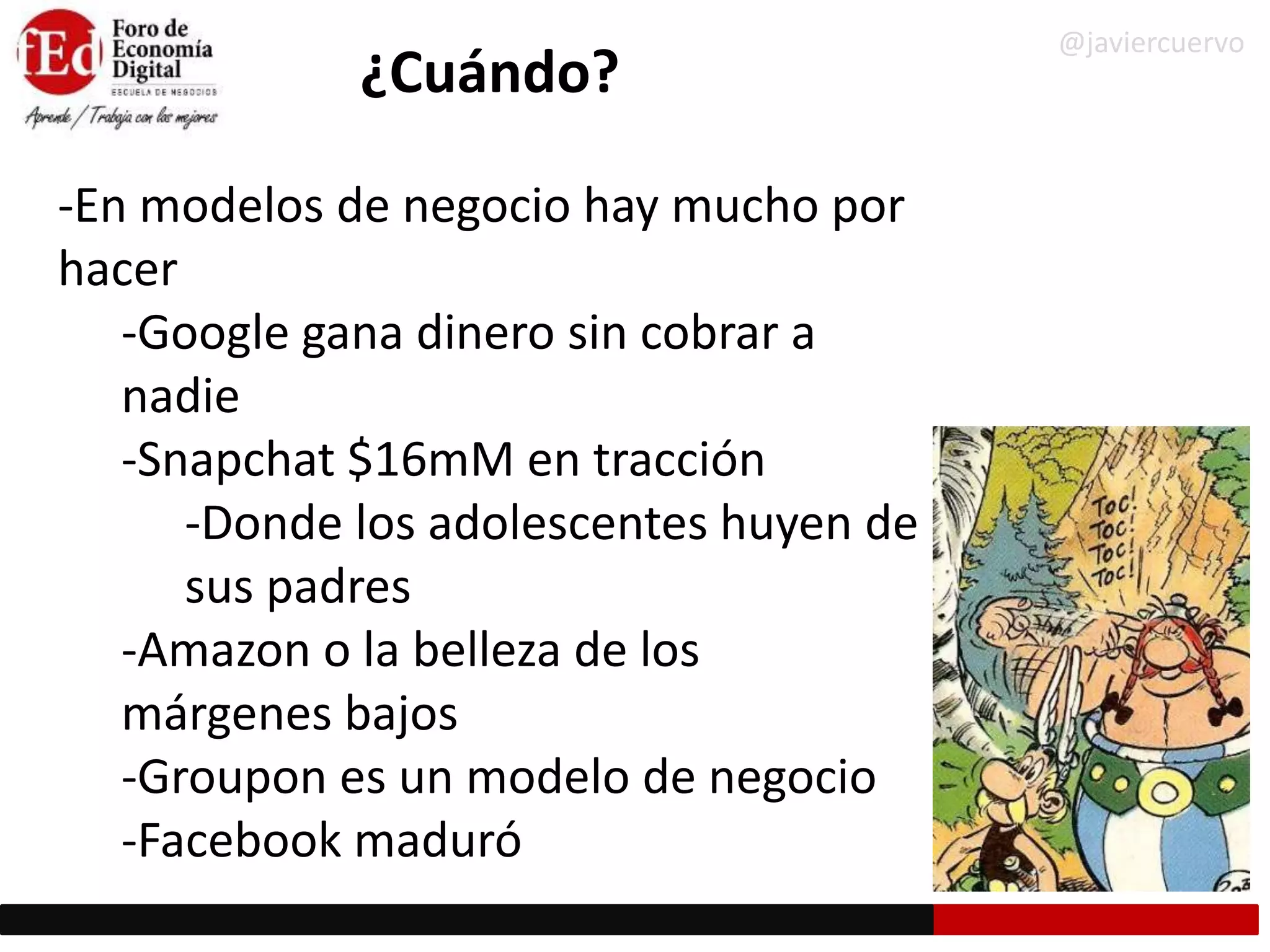 ¿Cuándo?
-En modelos de negocio hay mucho por
hacer
-Google gana dinero sin cobrar a
nadie
-Snapchat $16mM en tracción
-Donde los adolescentes huyen de
sus padres
-Amazon o la belleza de los
márgenes bajos
-Groupon es un modelo de negocio
-Facebook maduró
@javiercuervo
 