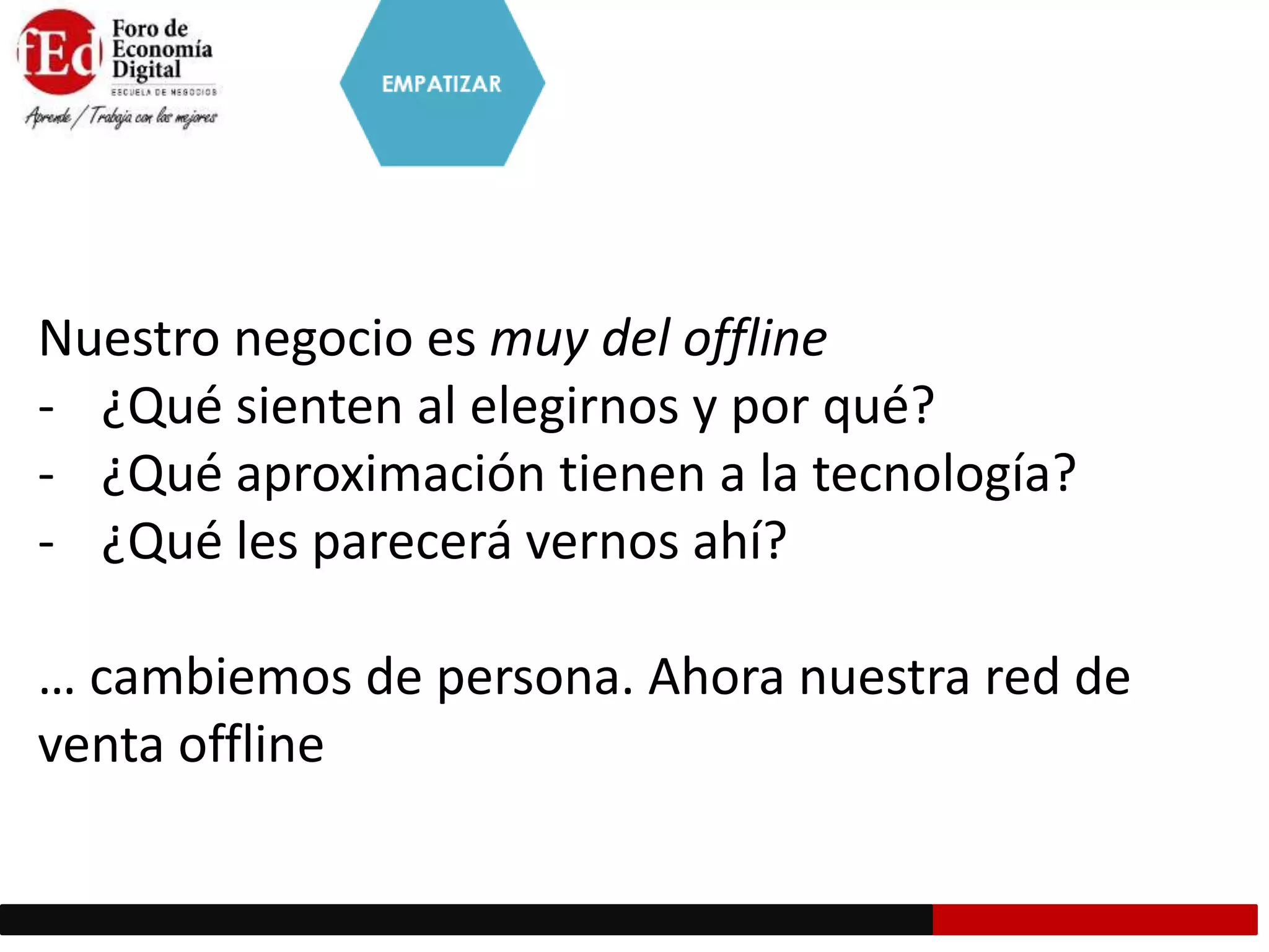 Nuestro negocio es muy del offline
- ¿Qué sienten al elegirnos y por qué?
- ¿Qué aproximación tienen a la tecnología?
- ¿Qué les parecerá vernos ahí?
… cambiemos de persona. Ahora nuestra red de
venta offline
 