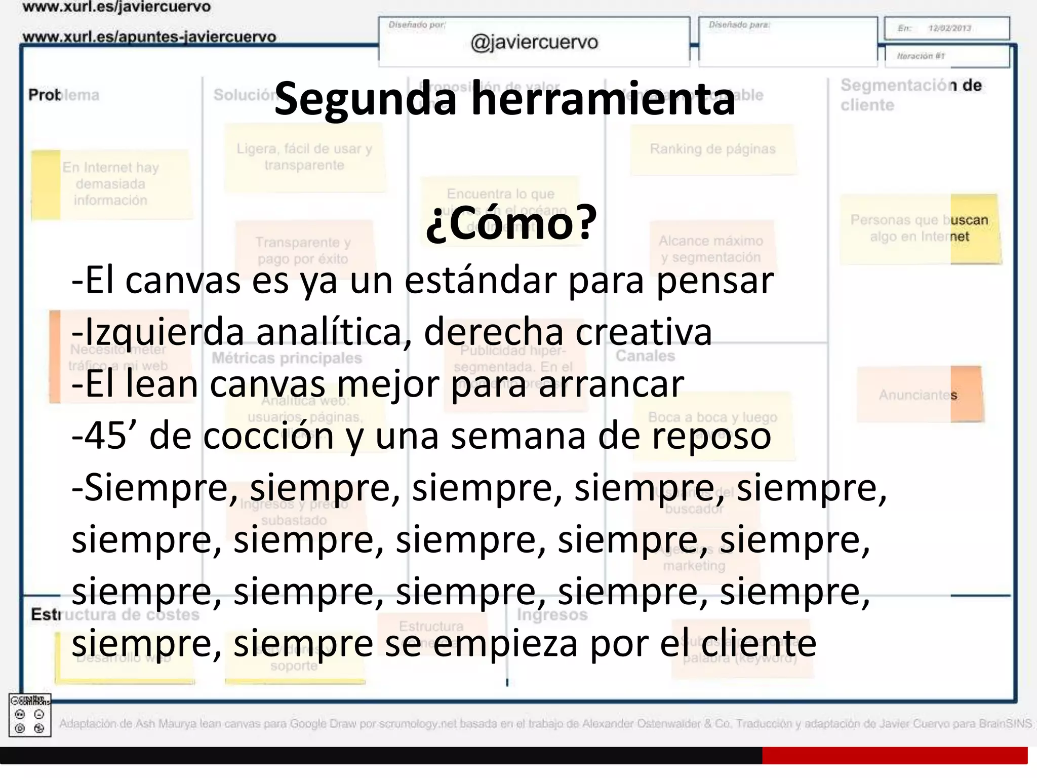 Segunda herramienta
¿Cómo?
-El canvas es ya un estándar para pensar
-Izquierda analítica, derecha creativa
-El lean canvas mejor para arrancar
-45’ de cocción y una semana de reposo
-Siempre, siempre, siempre, siempre, siempre,
siempre, siempre, siempre, siempre, siempre,
siempre, siempre, siempre, siempre, siempre,
siempre, siempre se empieza por el cliente
 
