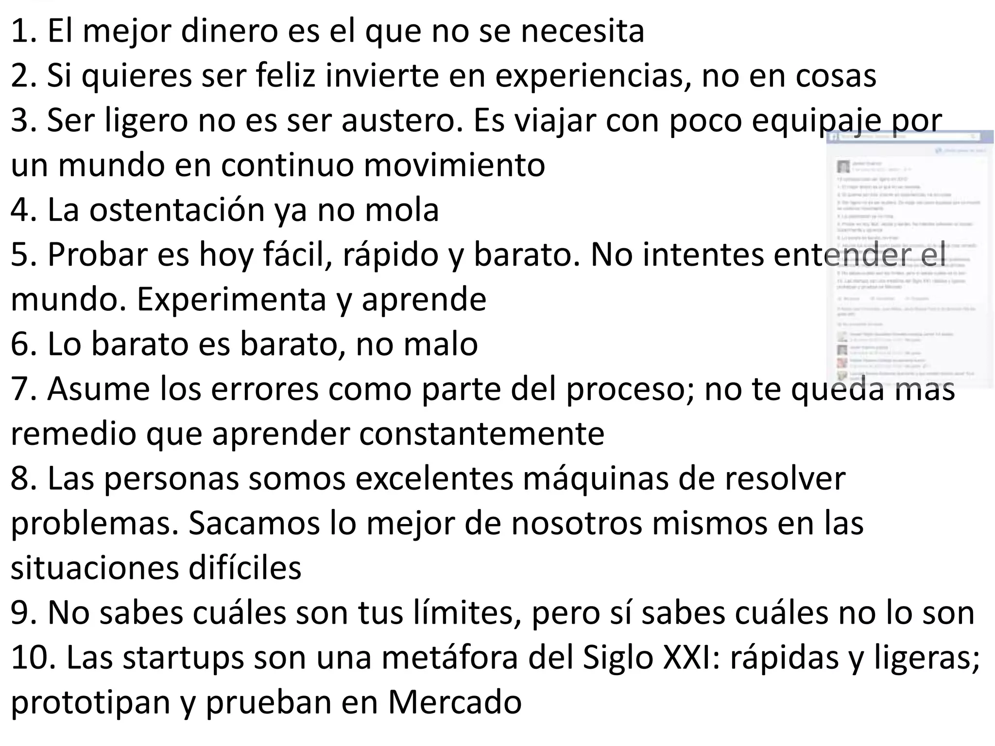 1. El mejor dinero es el que no se necesita
2. Si quieres ser feliz invierte en experiencias, no en cosas
3. Ser ligero no es ser austero. Es viajar con poco equipaje por
un mundo en continuo movimiento
4. La ostentación ya no mola
5. Probar es hoy fácil, rápido y barato. No intentes entender el
mundo. Experimenta y aprende
6. Lo barato es barato, no malo
7. Asume los errores como parte del proceso; no te queda mas
remedio que aprender constantemente
8. Las personas somos excelentes máquinas de resolver
problemas. Sacamos lo mejor de nosotros mismos en las
situaciones difíciles
9. No sabes cuáles son tus límites, pero sí sabes cuáles no lo son
10. Las startups son una metáfora del Siglo XXI: rápidas y ligeras;
prototipan y prueban en Mercado
 