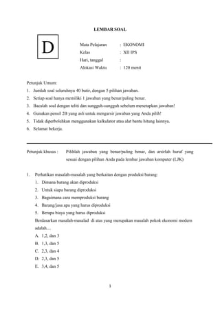 LEMBAR SOAL
Mata Pelajaran : EKONOMI
Kelas : XII IPS
Hari, tanggal :
Alokasi Waktu : 120 menit
Petunjuk Umum:
1. Jumlah soal seluruhnya 40 butir, dengan 5 pilihan jawaban.
2. Setiap soal hanya memiliki 1 jawaban yang benar/paling benar.
3. Bacalah soal dengan teliti dan sungguh-sungguh sebelum menetapkan jawaban!
4. Gunakan pensil 2B yang asli untuk mengarsir jawaban yang Anda pilih!
5. Tidak diperbolehkan menggunakan kalkulator atau alat bantu hitung lainnya.
6. Selamat bekerja.
Petunjuk khusus : Pilihlah jawaban yang benar/paling benar, dan arsirlah huruf yang
sesuai dengan pilihan Anda pada lembar jawaban komputer (LJK)
1. Perhatikan masalah-masalah yang berkaitan dengan produksi barang:
1. Dimana barang akan diproduksi
2. Untuk siapa barang diproduksi
3. Bagaimana cara memproduksi barang
4. Barang/jasa apa yang harus diproduksi
5. Berapa biaya yang harus diproduksi
Berdasarkan masalah-masalad di atas yang merupakan masalah pokok ekonomi modern
adalah....
A. 1,2, dan 3
B. 1,3, dan 5
C. 2,3, dan 4
D. 2,3, dan 5
E. 3,4, dan 5
1
D
 