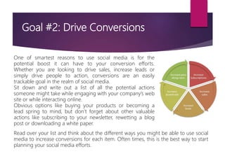 Goal #2: Drive Conversions
One of smartest reasons to use social media is for the
potential boost it can have to your conversion efforts.
Whether you are looking to drive sales, increase leads or
simply drive people to action, conversions are an easily
trackable goal in the realm of social media.
Sit down and write out a list of all the potential actions
someone might take while engaging with your company’s web
site or while interacting online.
Obvious options like buying your products or becoming a
lead spring to mind, but don’t forget about other valuable
actions like subscribing to your newsletter, rewetting a blog
post or downloading a white paper.
Read over your list and think about the different ways you might be able to use social
media to increase conversions for each item. Often times, this is the best way to start
planning your social media efforts.
 