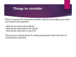 When it comes to the conversation people might be having about you online,
ask yourself a few questions.
· Who do you want to hear talking?
· What do you want them to be saying?
· Who do you want them to say it to?
These are your starting points for setting up key goals within the realm of
increasing your presence.
Things to consider
 