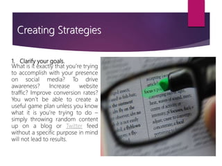 1. Clarify your goals.
What is it exactly that you’re trying
to accomplish with your presence
on social media? To drive
awareness? Increase website
traffic? Improve conversion rates?
You won’t be able to create a
useful game plan unless you know
what it is you’re trying to do –
simply throwing random content
up on a blog or Twitter feed
without a specific purpose in mind
will not lead to results.
Creating Strategies
 
