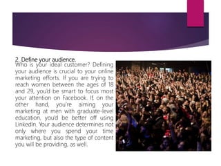2. Define your audience.
Who is your ideal customer? Defining
your audience is crucial to your online
marketing efforts. If you are trying to
reach women between the ages of 18
and 29, you’d be smart to focus most
your attention on Facebook. If, on the
other hand, you’re aiming your
marketing at men with graduate-level
education, you’d be better off using
LinkedIn. Your audience determines not
only where you spend your time
marketing, but also the type of content
you will be providing, as well.
 
