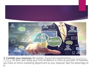3. Consider your resources. Be realistic. If you’ll be implementing this marketing
strategy on your own, keep your time limitations in mind as you plan. If, however,
you have an entire marketing department at your disposal, take full advantage of
it!
 