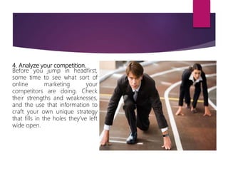 4. Analyze your competition.
Before you jump in headfirst,
some time to see what sort of
online marketing your
competitors are doing. Check
their strengths and weaknesses,
and the use that information to
craft your own unique strategy
that fills in the holes they’ve left
wide open.
 