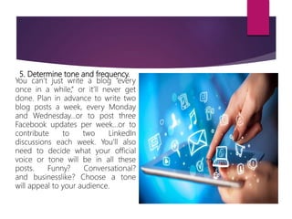 5. Determine tone and frequency.
You can’t just write a blog “every
once in a while,” or it’ll never get
done. Plan in advance to write two
blog posts a week, every Monday
and Wednesday…or to post three
Facebook updates per week…or to
contribute to two LinkedIn
discussions each week. You’ll also
need to decide what your official
voice or tone will be in all these
posts. Funny? Conversational?
and businesslike? Choose a tone
will appeal to your audience.
 