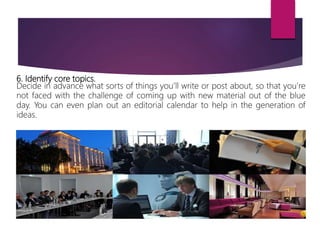 6. Identify core topics.
Decide in advance what sorts of things you’ll write or post about, so that you’re
not faced with the challenge of coming up with new material out of the blue
day. You can even plan out an editorial calendar to help in the generation of
ideas.
 