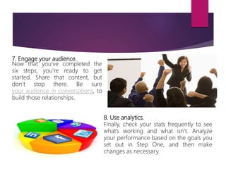 7. Engage your audience.
Now that you’ve completed the
six steps, you’re ready to get
started. Share that content, but
don’t stop there. Be sure
your audience in conversations, to
build those relationships.
8. Use analytics.
Finally, check your stats frequently to see
what’s working and what isn’t. Analyze
your performance based on the goals you
set out in Step One, and then make
changes as necessary.
 