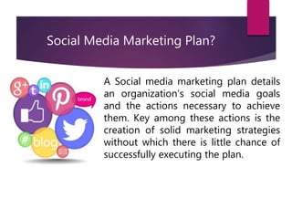 A Social media marketing plan details
an organization’s social media goals
and the actions necessary to achieve
them. Key among these actions is the
creation of solid marketing strategies
without which there is little chance of
successfully executing the plan.
Social Media Marketing Plan?
 