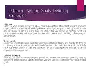 Listening
Listen to what people are saying about your organization. This enables you to evaluate
organization’s current social media presence, which guides you in setting social media
and strategies to achieve them. Listening also helps you better understand what the
competition is doing and helps you discover what people are discussing before you join
conversation.
Setting goals
Once you understand your audience’s behavior, location, tastes, and needs, it’s time to
on what you want to use social media to do for them. Set social media goals that satisfy
your audience’s unmet needs and capitalize on your organization’s strengths and the
opportunities available to it.
Defining strategies
How do you plan to accomplish your goals? You answer that question generally here by
identifying organizational specific methods you will use to accomplish your social media
goals.
Listening, Setting Goals, Defining
Strategies
 