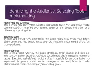 Identifying the audience
This is where you identify the audience you want to reach with your social media
communication. It may be your current audience and people like them or a
different group altogether.
Selecting tools
By now you should have determined the social media sites where your target
audience resides. You should focus your organization’s social media efforts on
those platforms.
Implementing
This is the process whereby the goals, strategies, target market and tools are
into consideration in creating actionable social media platform specific marketing
tactics. Executing well-defined tactics makes it possible for an organization to
implement its general social media strategies across multiple social media
platforms and realize the company’s marketing goals.
Identifying the Audience, Selecting Tools,
Implementing
 