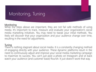 Monitoring
While the steps above are important, they are not fail safe methods of using
media. It’s important to track, measure and evaluate your organization’s social
media marketing initiatives. You may need to tweak your initial methods. You
likely will discover that your organization and your audience change over time,
resulting in the need for adjustments.
Tuning
There is nothing stagnant about social media. It is a constantly changing method
of engaging directly with your audience. These dynamic platforms result in the
need to continuously adjust and improve your social media marketing campaign
to maximize its success. You can’t just post a photo on Instagram and sit back
watch your audience (and customer base) flourish. It just doesn’t work that way.
Monitoring, Tuning
 