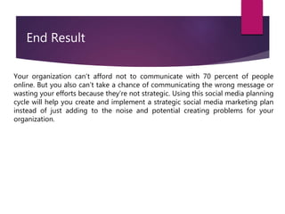 Your organization can’t afford not to communicate with 70 percent of people
online. But you also can’t take a chance of communicating the wrong message or
wasting your efforts because they’re not strategic. Using this social media planning
cycle will help you create and implement a strategic social media marketing plan
instead of just adding to the noise and potential creating problems for your
organization.
End Result
 