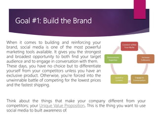 Goal #1: Build the Brand
When it comes to building and reinforcing your
brand, social media is one of the most powerful
marketing tools available. It gives you the strongest
and broadest opportunity to both find your target
audience and to engage in conversation with them.
These days, you have no choice but to differentiate
yourself from your competitors unless you have an
exclusive product. Otherwise, you’re forced into the
unwinnable battle of competing for the lowest prices
and the fastest shipping.
Think about the things that make your company different from your
competitors; your Unique Value Proposition. This is the thing you want to use
social media to built awareness of.
 